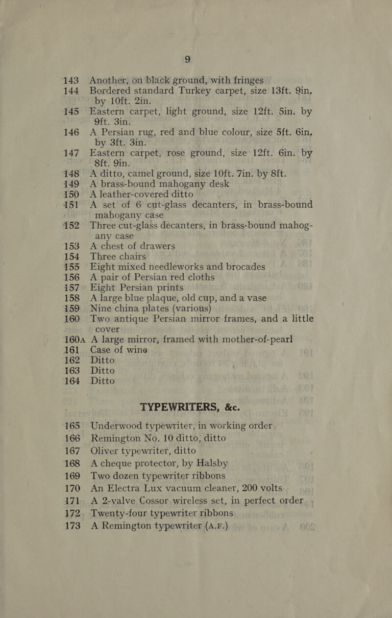 143 144 145 146 147 148 149 150 151 152 153 +154 155 156 157 158 ‘159 160 160A 161 162 163 164 165 166 167 168 169 170 171 172 173 9 Another, on black ground, with fringes Bordered standard Turkey carpet, size 13ft. Qin, by 10ft. 2in. Eastern carpet, light ground, size 12ft. 5in. by Oft. 3in. A Persian rug, red and blue colour, size 5ft. 6in. by 3ft. 3in. Eastern carpet, rose ground, size 12ft. 6in. by Sft. 9in. , A ditto, camel ground, size 10ft. 7in. by 8ft. A brass-bound mahogany desk A leather-covered ditto A set of 6 cut-glass decanters, in brass-bound mahogany case Three cut-glass decanters, in brass-bound mahog- any case A chest of drawers Three chairs Fight mixed needleworks and brocades A pair of Persian red cloths Eight Persian prints A large blue plaque, old cup, and a vase Nine china plates (various) Two antique Persian mirror frames, and a little cover A large mirror, framed with mother-of-pearl Case of wine Ditto Ditto Ditto TYPEWRITERS, &amp;c. Underwood typewriter, in working order Remington No. 10 ditto, ditto Oliver typewriter, ditto A cheque protector, by Halsby Two dozen typewriter ribbons An Electra Lux vacuum cleaner, 200 volts A 2-valve Cossor wireless set, in perfect order , Twenty-four typewriter ribbons A Remington typewriter (A.F.)