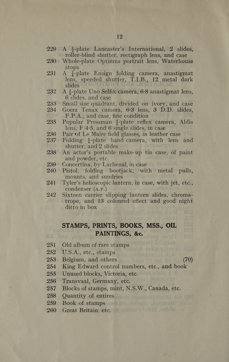229 231 232 233 234 235 236 237 238 239 240 241 242 2951 252 253 254 255 256 257 258 259 260 12 Whole-plate Optimus portrait lens, Waterhouse stops A 4-plate Ensign folding camera, anastigmat lens, speeded shutter, T.I.B., 12 metal dark slides A 4-plate Uno Selfix camera, 6-8 anastigmat lens, 6 slides, and case . Small size quadrant, divided on ivory, and case Goerz Tenax camera, 6:3 lens, 3 D.D. slides, F.P.A., and case, fine condition Popular Pressman 4-plate reflex camera, Aldis lens, F/4-5, and 6 single slides, in case Pair of Le Maire field glasses, in leather case Folding i-plate hand camera, with lens and shutter, and 2 slides An actor’s portable make-up tin case, of paint and powder, etc. Concertina, by Lachenal, in case Pistol, folding bootjack, with metal pulls, mounts, and sundries Tyler’s helioscopic lantern, in case, with jet, etc., condenser (A.F.) Sixteen carrier slipping lantern slides, chroma- trope, and 13 coloured effect and good night ditto in box PAINTINGS, &amp;c. Old album of rare stamps U.S.A., etc., stamps Belgium, and others (70) King Edward control numbers, etc., and book Unused blocks, Victoria, etc. Transvaal, Germany, etc. Blocks of stamps, mint, N.S.W., Canada, etc. Quantity of entires Book of stamps Great Britain, etc.