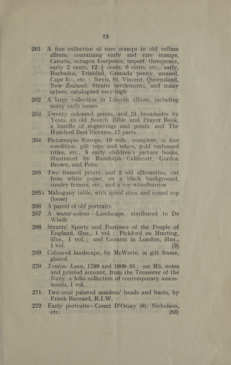 261 A fine collection of rare stamps in old vellum album, containing early and rare stamps, Canada, octagon fourpence, imperf. threepence, early 2 cents, 12 4 cents, 6 cents, etc., early, Barbados, Trinidad, Grenada penny, unused, Cape 5/-, etc. ; Nevis, St. Vincent, Queensland, New Zealand, Straits Settlements, and many others, catalogued very high 262 A large collection in Lincoln album, including many early issues 263. Twenty coloured prints, and 21 broadsides by Yeats, an old Scotch Bible and Prayer Book, a bundle of engravings and prints, and The Hundred Best Pictures, 17 parts 264 Picturesque Europe, 10 vols., complete, in fine condition, gilt tops and edges, gold embossed titles, etc., 5 early children’s picture books, illustrated by Randolph Caldecott, Gordon Brown, and Price 265 Two framed prints, and 2 old silhouettes, cut from white paper, on a black background, sundry frames, etc., and a toy wheelbarrow 265A Mahogany table, with spiral stem and round top (loose) 266 A parcel of old portraits 267 A water-colour—Landscape, attributed to De Windt 268 Strutts’ Sports and Pastimes of the People of England, illus., 1 vol.; Pickford on Hunting, ulus., 1 vol. ; and Cavarni in London, illus., 1 vol. (3) 269 Coloured landscape, by McWerte, in gilt frame, glazed 270 Tontine Loan, 1789 and 1808-55; see MS. notes . and printed account, from the Treasurer of the Navy, a folio collection of contemporary assess- ments, 1 vol. 271 Two oval painted maidens’ heads and busts, by Frank Barnard, R.I.W. 272 Early portraits—Count D’Orsay (6), Nicholson, etc. | (83)