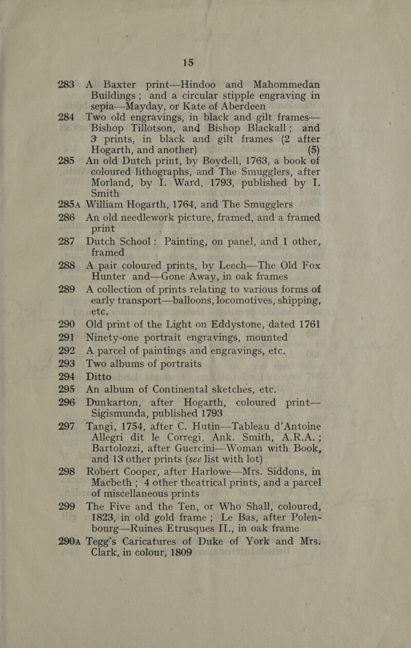 283 A Baxter print—Hindoo and Mahommedan Buildings; and a circular stipple engraving in sepla—Mayday, or Kate of Aberdeen 284 Two old engravings, in black and gilt frames— Bishop Tillotson, and Bishop Blackall; and 3 prints, in black and gilt frames (2 after Hogarth, and another) (5) 285 An old Dutch print, by Boydell, 1763, a book of coloured lithographs, and The Smugglers, after Morland, by I. Ward, 1793, published by I. Smith 2854 William Hogarth, 1764, and The Smugglers 286 An old needlework picture, framed, and a framed print 287 Dutch School: Painting, on panel, and 1 other, framed 288 &lt;A pair coloured prints, by Leech—The Old Fox Hunter and—Gone Away, in oak frames 289 A collection of prints relating to various forms of early transport—balloons, locomotives, shipping, etc, 290 Old print of the Light on Eddystone, dated 1761 291 Ninety-one portrait engravings, mounted 292 A parcel of paintings and engravings, etc. 293 Two albums of portraits 294 Ditto 295 An album of Continental sketches, etc. 296 Dunkarton, after Hogarth, coloured print— _ Sigismunda, published 1793 297 Tangi, 1754, after C. Hutin—Tableau d’Antoine Adlegti dit) Je Corresi, Ank. smith, A.R.A.; Bartolozzi, after Guercini—Woman with Book, and 13 other prints (see list with lot) 298 Robert Cooper, after Harlowe—Mrs. Siddons, in Macbeth ; 4 other theatrical prints, and a parcel of miscellaneous prints 299 The Five and the Ten, or Who Shall, coloured, 1823, in old gold frame ; Le Bas, after Polen- bourg—Ruines Etrusques II., in oak frame 2904 Tegg’s Caricatures of Duke of York and Mrs. Clark, in colour, 1809