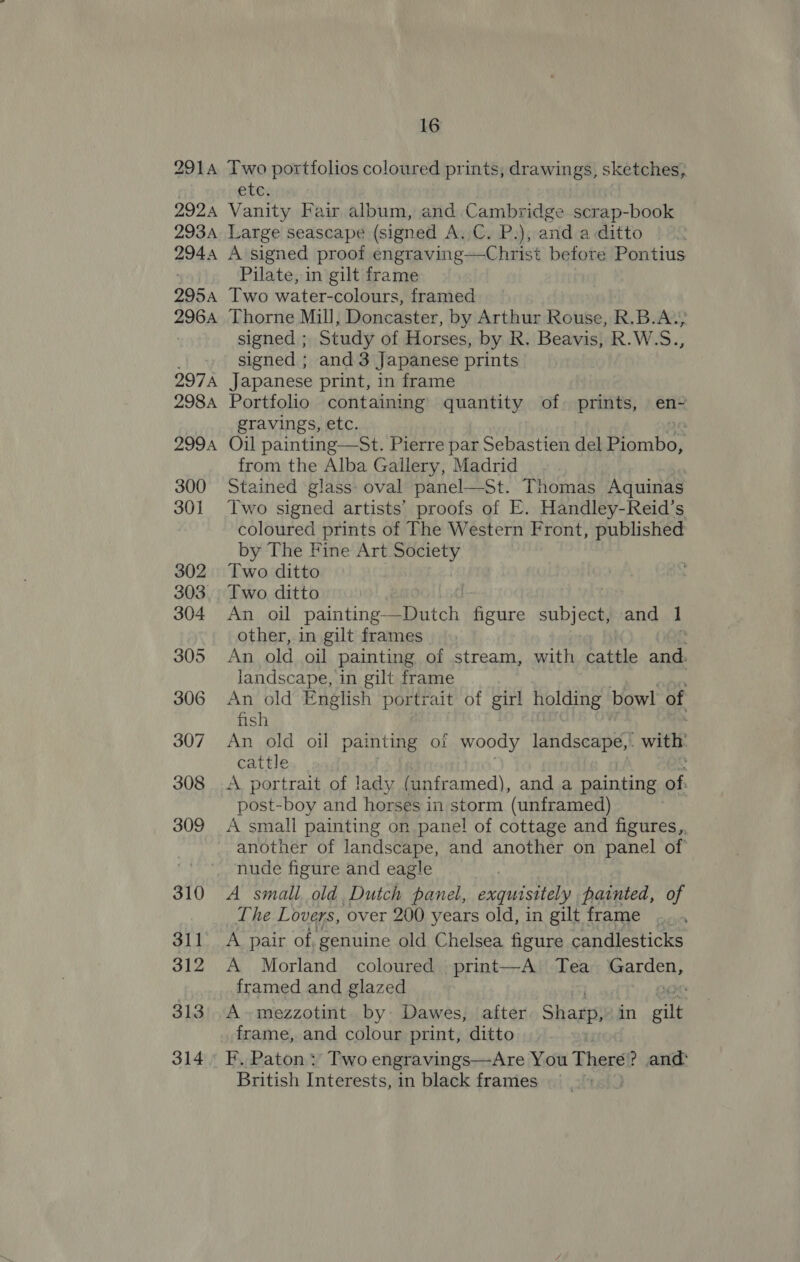 2914 Two portfolios coloured prints, drawings, sketches, etc. 2924 Vanity Fair album, and Cambridge scrap-book 2934 Large seascape (signed A.C. P.), and a ditto 2944 A signed proof engraving—Christ before Pontius Pilate, in gilt frame 295A Two water-colours, framed 2964 Thorne Mill, Doncaster, by Arthur Rouse, R.B.A.; signed ; Study of Horses, by R. Beavis, R.W.S., signed ; and 3 Japanese prints 297A Japanese print, in frame 2984 Portfolio containing quantity of prints, en- gravings, etc. 2994 Oil painting—St. Pierre par Sebastien del ea from the Alba Gallery, Madrid 300 Stained ‘glass- oval panel—St. Thomas Aquinas 301 Two signed artists’ proofs of E. Handley-Reid’s coloured prints of The Western Front, published by The Fine Art Society 302 Two ditto 303. Two ditto 304 An oil painting Dutch figure subject, and 1 other, in gilt frames e 305 An old oil painting of stream, with cattle and. landscape, in gilt frame : 306 An old English portrait of girl holding bowl of fish 307 An old oil painting of woody landscape, . with’ cattle : 308 A portrait of lady (unframed), and a painting of: post-boy and horses in storm (unframed) . 309 A small painting on panel! of cottage and figures,, another of landscape, and another on panel of ! nude figure and eagle 310 A small old, Dutch panel, exquisitely painted, of The Lovers, over 200 years old, in gilt frame .... 311 A pair of, genuine old Chelsea figure candlesticks 312 A Morland coloured print—A Tea ear SRy framed and glazed z 313°. A-mezzotint by: Dawes, after Shas in gilt frame, and colour print, ditto 314° F, Paton: Two engravings—Are You There: ? and: British Interests, in black frames 3