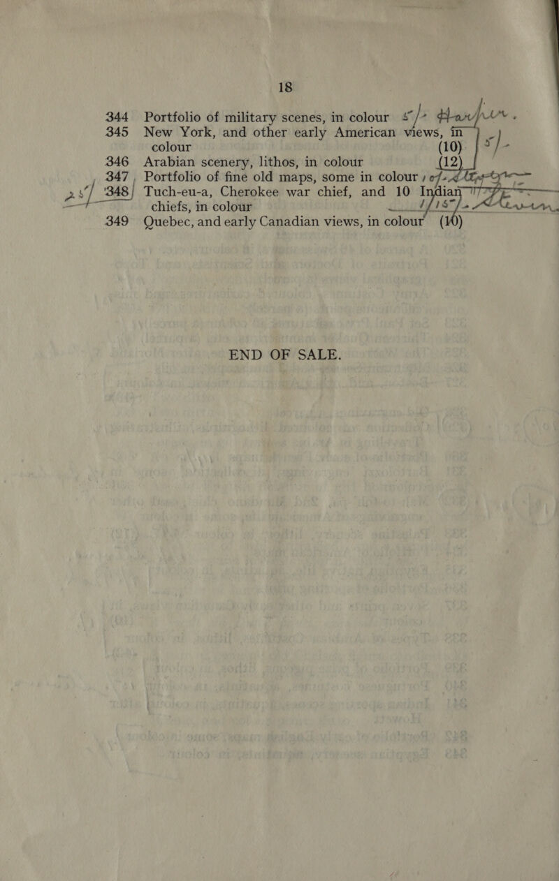  18 344 Portfolio of military scenes, in colour + /~ 345 New York, and other early American views, in colour 346 Arabian scenery, lithos, in colour 347, Portfolio of fine old maps, some in colour / 29] 348} Tuch-eu-a, Cherokee war chief, and 10 I chiefs, in colour RNG ey, 2 AN. 349 Quebec, and early Canadian views, in colour (10)   END OF SALE.