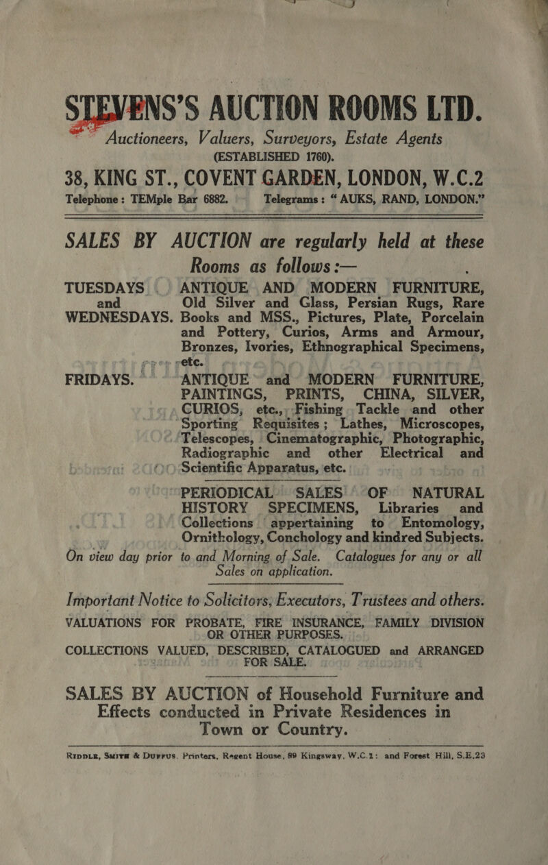 ~~ Auctioneers, Valuers, Surveyors, Estate Agents (ESTABLISHED 1760). 38, KING ST., COVENT GARDEN, LONDON, W.C.2 Telephone : TEMple Bar 6882. Telegrams : “ AUKS, RAND, LONDON.” SALES BY AUCTION are regularly held at these Rooms as follows: TUESDAYS . ANTIQUE AND MODERN FURNITURE, an Old Silver and Glass, Persian Rugs, Rare WEDNESDAYS. Books and MSS., Pictures, Plate, Porcelain and Pottery, Curios, Arms and Armour, Bronzes, Ivories, Ethnegraphical Specimens, Prey rec. ge . F FRIDAYS. © ANTIQUE and MODERN FURNITURE, PAINTINGS, PRINTS, CHINA, SILVER, CURIOS, etc.,, Fishing Tackle and other “Sporting Requisites; Lathes, Microscopes, Telescopes, Cinematographic, Photographic, Radiographic and other Electrical and ‘&gt; ) Scientific Apparatus, etc. : oe |  PERIODICAL, SALES OF NATURAL HISTORY SPECIMENS, Libraries and Collections appertaining to Entomology, Ornithology, Conchology and kindred Subjects. On view day prior to and Morning of Sale. Catalogues for any or all ~ Sales on application. Important Notice to Solicitors, Executors, Trustees and others. VALUATIONS FOR PROBATE, FIRE INSURANCE, FAMILY DIVISION OR OTHER PURPOSES. COLLECTIONS VALUED, DESCRIBED, CATALOGUED and ARRANGED ane FOR SALE. | SALES BY AUCTION of Household Furniture and Effects conducted in Private Residences in Town or Country.  Rippie, Saira &amp; Durrus. Printers, Regent House, 89 Kingsway, W.C.2: and Forest Hill, $.E.23