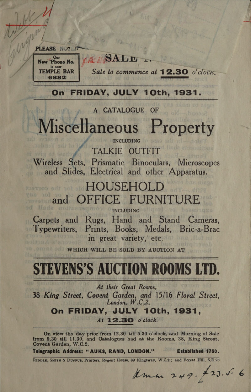  Sale to commence at 12.30 o'clocr. New Phone No. TEMPLE BAR 6882   On FRIDAY, JULY 10th, 1931. A CATALOGUE OF INCLUDING f TALKIE OUTFIT Wireless He Prismatic Binoculars, Microscopes and Slides, Electrical and other Apparatus. MQOUSBHOLD, ji: and OFFICE FURNITURE INCLUDING Carpets and Rugs, Hand and Stand Cameras, Typewriters, Prints, Books, Medals, Bric-a-Brac in great variety, etc. WHICH WILL BE SOLD BY AUCTION AT STEVENS’S AUCTION ROOMS LTD. At their Great Rooms, 38 King Street, Covent Garden, and 15/16 Floral Street, London, W.C.2, On FRIDAY, JULY 10th, 1931, At 12.30 o'clock. On view the day prior from 12.30 till 5.30 o’clock, and Morning of Sale from 9.30 till 11.30, and Catalogues had at the Rooms, 38, King Street, Covent Garden, W.C.2. Telegraphic Address: “ AUKS, RAND, LONDON.” Established 1760. Rippiz, Smits &amp; Dusrus, Printers, Regent House, 89 Kingsway, W.C.2; and Forest Hill, $.E.23