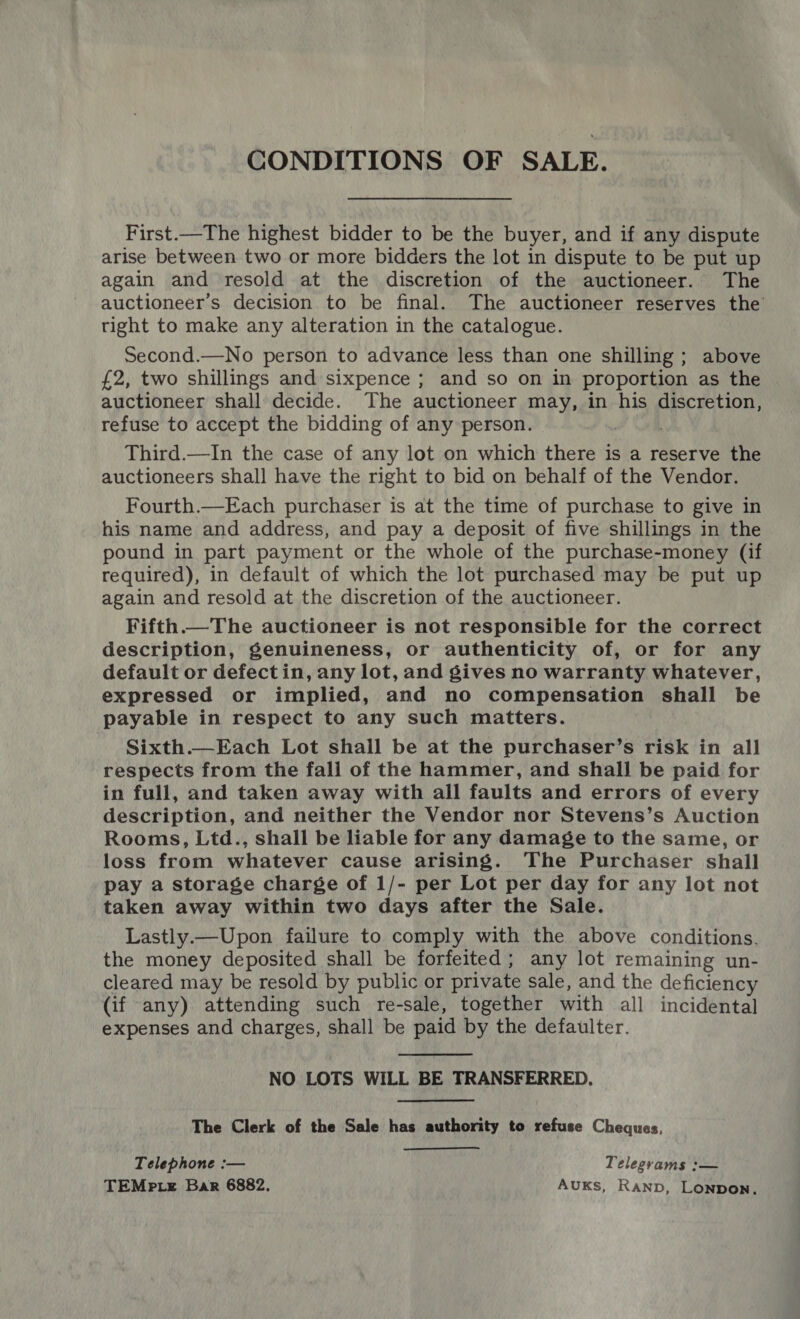 CONDITIONS OF SALE. First.—The highest bidder to be the buyer, and if any dispute arise between two or more bidders the lot in dispute to be put up again and resold at the discretion of the auctioneer. The auctioneer’s decision to be final. The auctioneer reserves the right to make any alteration in the catalogue. Second.—No person to advance less than one shilling ; above {2, two shillings and sixpence ; and so on in proportion as the auctioneer shall decide. The auctioneer may, in his discretion, refuse to accept the bidding of any person. . Third.—In the case of any lot on which there is a reserve the auctioneers shall have the right to bid on behalf of the Vendor. Fourth.—Each purchaser is at the time of purchase to give in his name and address, and pay a deposit of five shillings in the pound in part payment or the whole of the purchase~money (if required), in default of which the lot purchased may be put up again and resold at the discretion of the auctioneer. Fifth.— The auctioneer is not responsible for the correct description, genuineness, or authenticity of, or for any default or defectin, any lot, and gives no warranty whatever, expressed or implied, and no compensation shall be payable in respect to any such matters. Sixth.—Each Lot shall be at the purchaser’s risk in all respects from the fall of the hammer, and shall be paid for in full, and taken away with all faults and errors of every description, and neither the Vendor nor Stevens’s Auction Rooms, Ltd., shall be liable for any damage to the same, or loss from whatever cause arising. The Purchaser shall pay a storage charge of 1/- per Lot per day for any lot not taken away within two days after the Sale. Lastly.—Upon failure to comply with the above conditions. the money deposited shall be forfeited; any lot remaining un- cleared may be resold by public or private sale, and the deficiency (if any) attending such re-sale, together with all incidental expenses and charges, shall be paid by the defaulter.  NO LOTS WILL BE TRANSFERRED, The Clerk of the Sale has authority to refuse Cheques, Telephone :— Telegrams :— TEMP te Bar 6882, AUKS, Ranp, LonpoN.