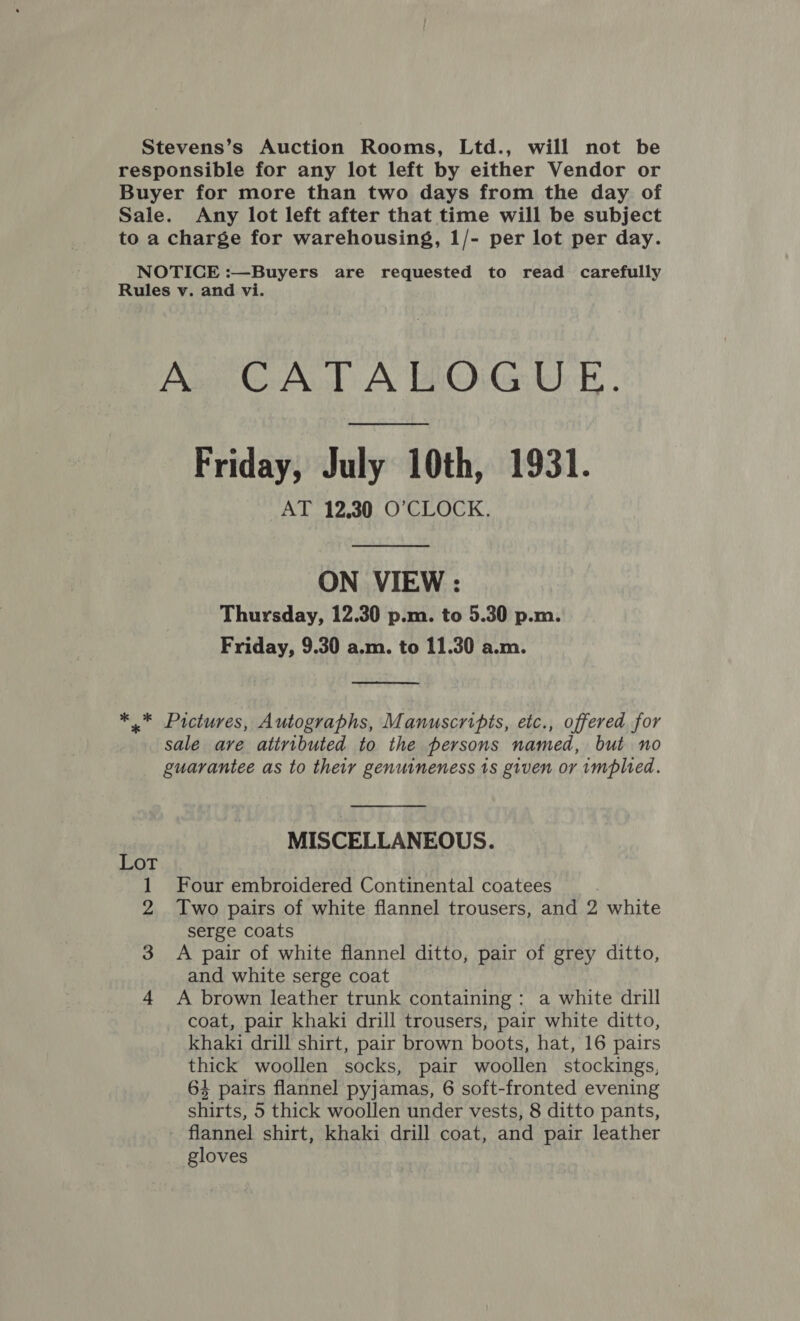 Stevens’s Auction Rooms, Ltd., will not be responsible for any lot left by either Vendor or Buyer for more than two days from the day of Sale. Any lot left after that time will be subject to a charge for warehousing, 1/- per lot per day. NOTICE :—Buyers are requested to read carefully Rules v. and vi. A CATALOGUE. Friday, July 10th, 1931. AT 12,30 O'CLOCK. ON VIEW : Thursday, 12.30 p.m. to 5.30 p.m. Friday, 9.30 a.m. to 11.30 a.m.  *.* Pictures, Autographs, Manuscripts, etc., offered for sale are attributed to the persons named, but no guarantee as to their genuineness 1s given or implied.  MISCELLANEOUS. Lot 1 Four embroidered Continental coatees 2 Two pairs of white flannel trousers, and 2 white serge coats 3 A pair of white flannel ditto, pair of grey ditto, and white serge coat 4 A brown leather trunk containing: a white drill coat, pair khaki drill trousers, pair white ditto, khaki drill shirt, pair brown boots, hat, 16 pairs thick woollen socks, pair woollen stockings, 64 pairs flannel pyjamas, 6 soft-fronted evening shirts, 5 thick woollen under vests, 8 ditto pants, flannel shirt, khaki drill coat, and pair leather gloves