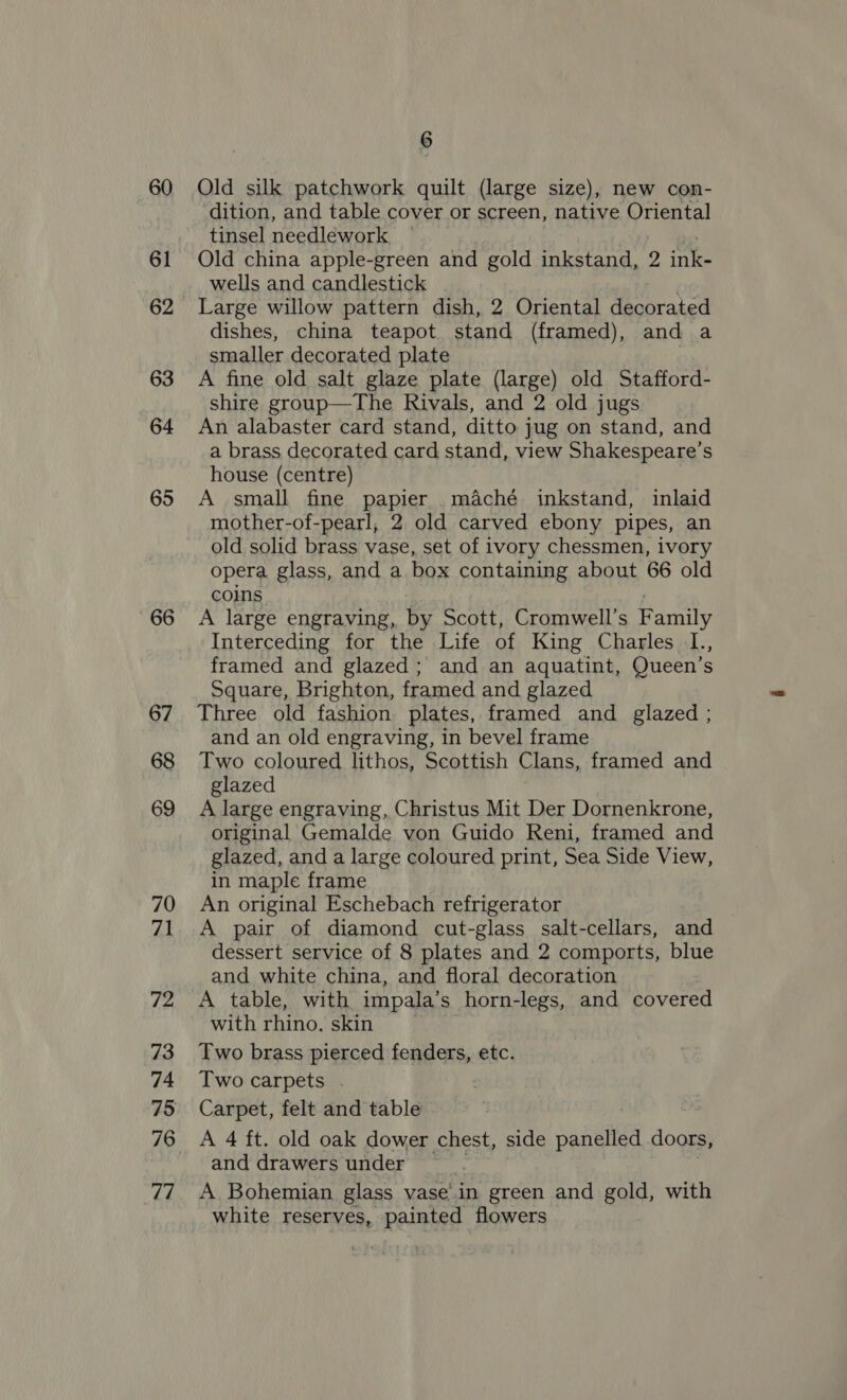 60 61 62 63 64 65 66 67 68 69 70 71 72 73 74 75 76 77 4 Old silk patchwork quilt (large size), new con- dition, and table cover or screen, native Oriental tinsel needlework Old china apple-green and gold inkstand, 2 ink wells and candlestick Large willow pattern dish, 2 Oriental cs a dishes, china teapot. stand (framed), and a smaller decorated plate | A fine old salt glaze plate (large) old Stafford- shire group—The Rivals, and 2 old jugs An alabaster card stand, ditto jug on stand, and a brass decorated card stand, view Shakespeare’s house (centre) A small fine papier .maché inkstand, inlaid mother-of-pearl, 2 old carved ebony pipes, an old solid brass vase, set of ivory chessmen, ivory opera glass, and a box containing about 66 old coins A large engraving, by Scott, Cromwell’s Family Interceding for the Life of King Charles L., framed and glazed; and an aquatint, Queen’s Square, Brighton, framed and glazed Three old fashion plates, framed and glazed ; and an old engraving, in bevel frame Two coloured lithos, Scottish Clans, framed and glazed A large engraving, Christus Mit Der Dornenkrone, original Gemalde von Guido Reni, framed and glazed, and a large coloured print, Sea Side View, in maple frame An original Eschebach refrigerator A pair of diamond cut-glass salt-cellars, and dessert service of 8 plates and 2 comports, blue and white china, and floral decoration A table, with impala’s horn-legs, and covered with rhino. skin Two brass pierced fenders, etc. Two carpets . Carpet, felt and table A 4 ft. old oak dower chest, side panelled. doors, and drawers under A Bohemian glass vase: in green and gold, with white reserves, painted flowers