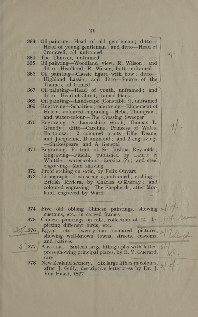 363 Oil painting—Head of old gentleman; ditto— | Head of young gentleman ; and ditto——-Head of Cromwell, all unframed 1s] ; 364 The Thinker, unframed 365 Oil painting—Woodland view, R. Wilson; and | ditto—Headland, R. Wilson, both unframed 366 Oil painting—Classic figure with bow; ditto— Highland Lassie; and ditto—Source of the } Thames, all framed ria 367 Oil painting—Head of youth, unframed; and | ditto—Head of Christ, framed black 368 Oil painting—Landscape (Constable ?), unframed 369 Engraving—Schaltien ; engraving—Elopement oi Helen; coloured engraving—Hebe, Thompson ; and water-colour—The Crossing Sweeper 370 Engraving—A Lancashire Witch, Thomas L. Grundy; ditto—Caroline, Princess of Wales, Bartolozzi; 2 coloured prints—Effie Deane, and Jacqueline, Drummond ; and 2 engravings —Shakespeare, and A General 371 Engraving—Portrait of Sir Joshua Reynolds ; Engraving—Fidelia, published by Laurie &amp; Whittle ; water-colour—Corsica (?) ; and steel engraving—Man shaving 372 Proof etching on satin, by Felix Ouvart 373 Lithograph—lIrish scenery, unframed ; etching— British Riviera, by Charles O’Murray; and coloured engraving —The Shepherds, after Mor- land, engraved by Ward )  374 Five old oblong Chinese paintings, showing &gt;/ customs, etc., in carved frames ue 375 Chinese paintings on silk, collection of 14, de- )//”’ ak picting different birds, etc. un ~o,_-378 | Egypt, etc. Twenty-four coloured pictures, gi: showing well-known towns, streets, customs, » and natives | J. .377 | Australia. Sixteen large lithographs with letter- 4 /- ———====_ press showing principal places, by E. V. Guerard, rare — , 378 New Zealand scenery. Six large ighoss in eines a after J. Gully, descriptive letterpress by Dr. J. ~~ Von Haast, 1877 eel 