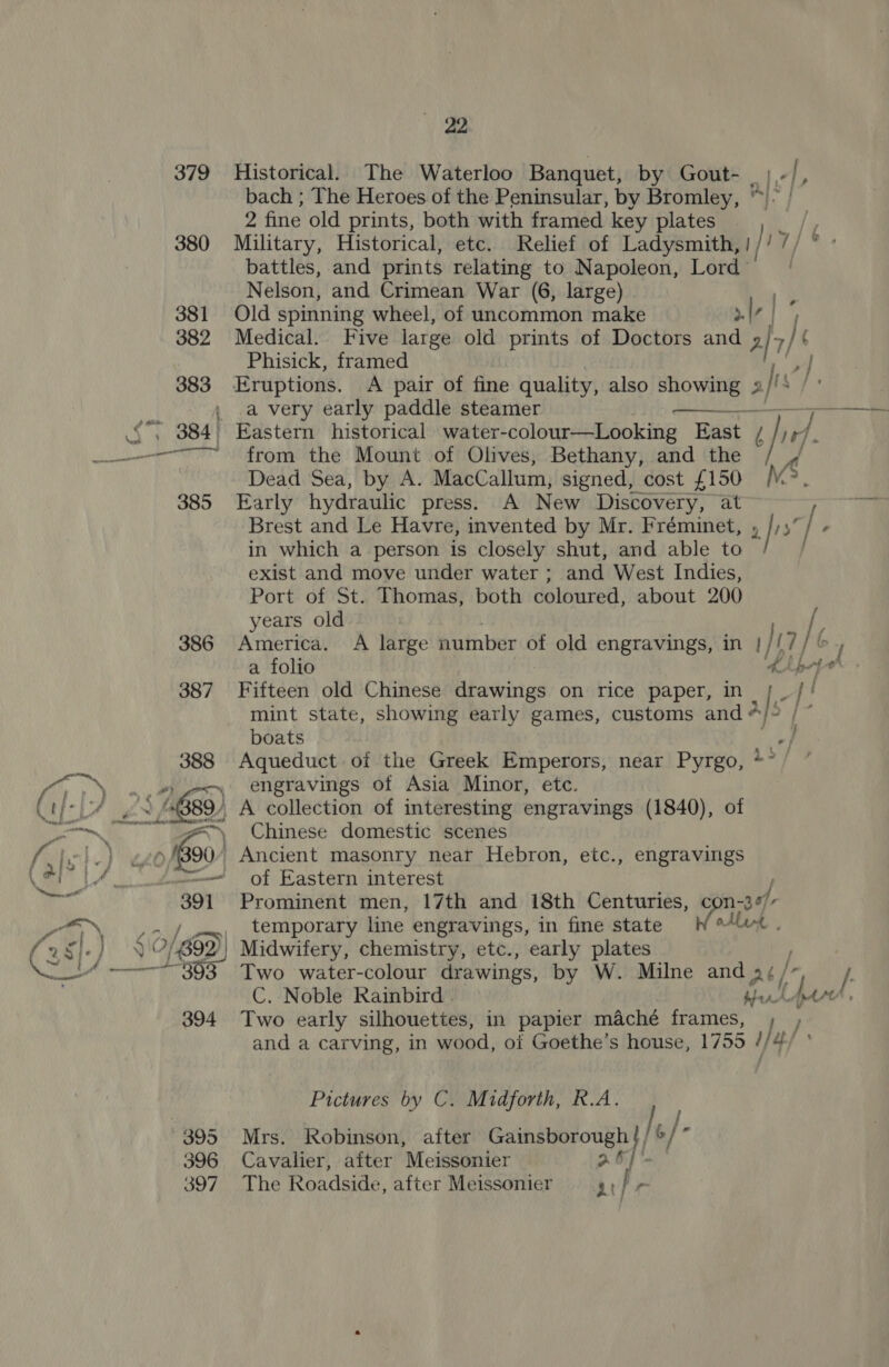 379 380  2 bach ; The Heroes of the Peninsular, by Bromley, ° 2 fine old prints, both with framed key plates Military, Historical, etc. Relief of Ladysmith, 1/ 17 / battles, and prints relating to Napoleon, Lord’ | Nelson, and Crimean War (6, large) Medical. Five large old prints of Doctors and a] 7 ie Phisick, framed a very early paddle steamer  Early hydraulic press. A New Discovery, at Brest and Le Havre, invented by Mr. Fréminet, » rs in which a person is closely shut, and able to exist and move under water ; and West Indies, Port of St. Thomas, both coloured, about 200 years old a folio A / boats Aqueduct of the Greek Emperors, near Pyrgo, * engravings of Asia Minor, ete. Chinese domestic scenes of Eastern interest Prominent men, 17th and 18th Centuries, con ad L, temporary line engravings, in fine state W Midwifery, chemistry, etc., early plates Two water-colour drawings, by W. Milne and né/- C. Noble Rainbird . bets. Two early silhouettes, in papier maché frames, I,/ and a carving, in wood, of Goethe’s house, 1755 //4/ Pictures by C. Midforth, R.A. Mrs. Robinson, after Gainsborough bt] [,/ G6} Cavalier, after Meissonier a6, The Roadside, after Meissonier 7 f r j /: