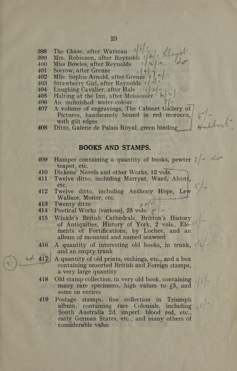 398 399 400 401 402 403 404 405 406 407 408 409 410 411 412 413 414 415 416 my) to 418 419 23 P| : The Chase, after Watteau i| vy poy f pee! ay Mrs. Robinson, after Reynolds /(*) ° fy Miss Bowles, after Reynolds '/ * / 5: oF Sorrow, after Greuze 1] #}- Mlle. Sophie Arnold, after Greuze ‘ ] nel Strawberry Girl, after Reynolds ', rl Laughing Cavalier, after Hals j P| dal ee Halting at the Inn, after Meissonier */ ~ ir An unfinished water-colour T/? A volume of engravings, The Cabinet Gallery of | with gilt edges BOOKS AND STAMPS. , } » ) J teapot, etc. Dickens’ Novels and other Works, 12 vols. ~~ Twelve ditto, including Marryat, Ward, Alot ete? Twelve ditto, including Anthony nae Le Ley Wallace, Morier, etc. Twenty ditto po iv Poetical Works (various), 25 vols: ie Winkle’s British Cathedrals, Britton’s History ments of Fortifications, by Lochee, and an album of mounted and named seaweed A quantity of interesting old books, in trunk, and an empty trunk A quantity of old prints, etchings, etc., and a box containing unsorted British and Foreign stamps, a very large quantity Old stamp collection, in very old book, containing many rare specimens, high values to £5, and some on entires Postage stamps, fine collection in Triumph album, containing rare Colonials, including South Australia 2d. imperf. blood red, etc., considerable value