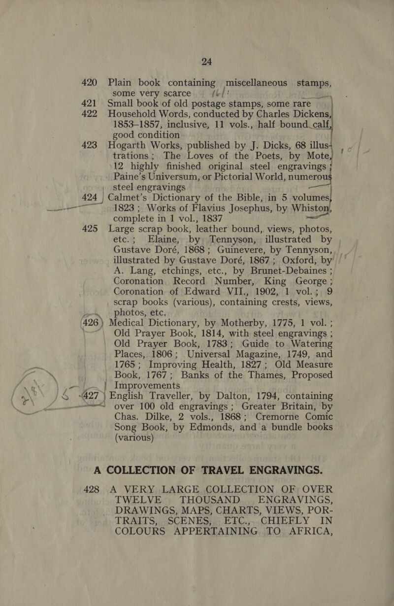 420 Plain book containing miscellaneous stamps, some very scarce (Gf: abs 421 Small book of old postage stamps, some rare 422 Household Words, conducted by Charles Dickens, 1853-1857, inclusive, 11 vols., half bound. calf, good condition 423 Hogarth Works, published by J. Dicks, 68 illus4 trations ; The Loves of the Poets, by Mote, 12 highly finished original steel engravings } Paine’s Universum, or Pictorial World, numerou | steel engravings 424 | Calmet’s Dictionary of the Bible, in 5 volumes complete in 1 vol., 1837 425 Large scrap book, leather bound,. views, photos, etc.; Elaine, by Tennyson, illustrated by Gustave Doré, 1868; Guinevere, by Tennyson, illustrated by Gustave Doré, 1867 ; Oxford, by A. Lang, etchings, etc., by Brunet-Debaines ; Coronation. Record Number, King George ; Coronation of Edward VII., 1902, 1 vol.; 9 scrap books (various), containing crests, views, photos, etc, 426) Medical Dictionary, by Motherby, 1775, 1 vol. ; Old Prayer Book, 1814, with steel engravings ; Old Prayer Book, 1783; Guide to Watering Places, 1806 ; Universal Magazine, 1749, and 1765 ; Improving Health, 1827; Old Measure Book, 1767; Banks of the Thames, Proposed } Improvements Chas. Dilke, 2 vols., 1868; Cremorne Comic Song Book, by Edmonds, and a bundle books (various) A COLLECTION OF TRAVEL ENGRAVINGS. 428 A VERY. LARGE COLLECTION OF; OVER TWELVE THOUSAND ENGRAVINGS, DRAWINGS, MAPS, CHARTS, VIEWS, POR- TRAITS, ; SCENES; 2) FFC.;,,GHIRBLY IN COLOURS APPERTAINING. TO AFRICA,