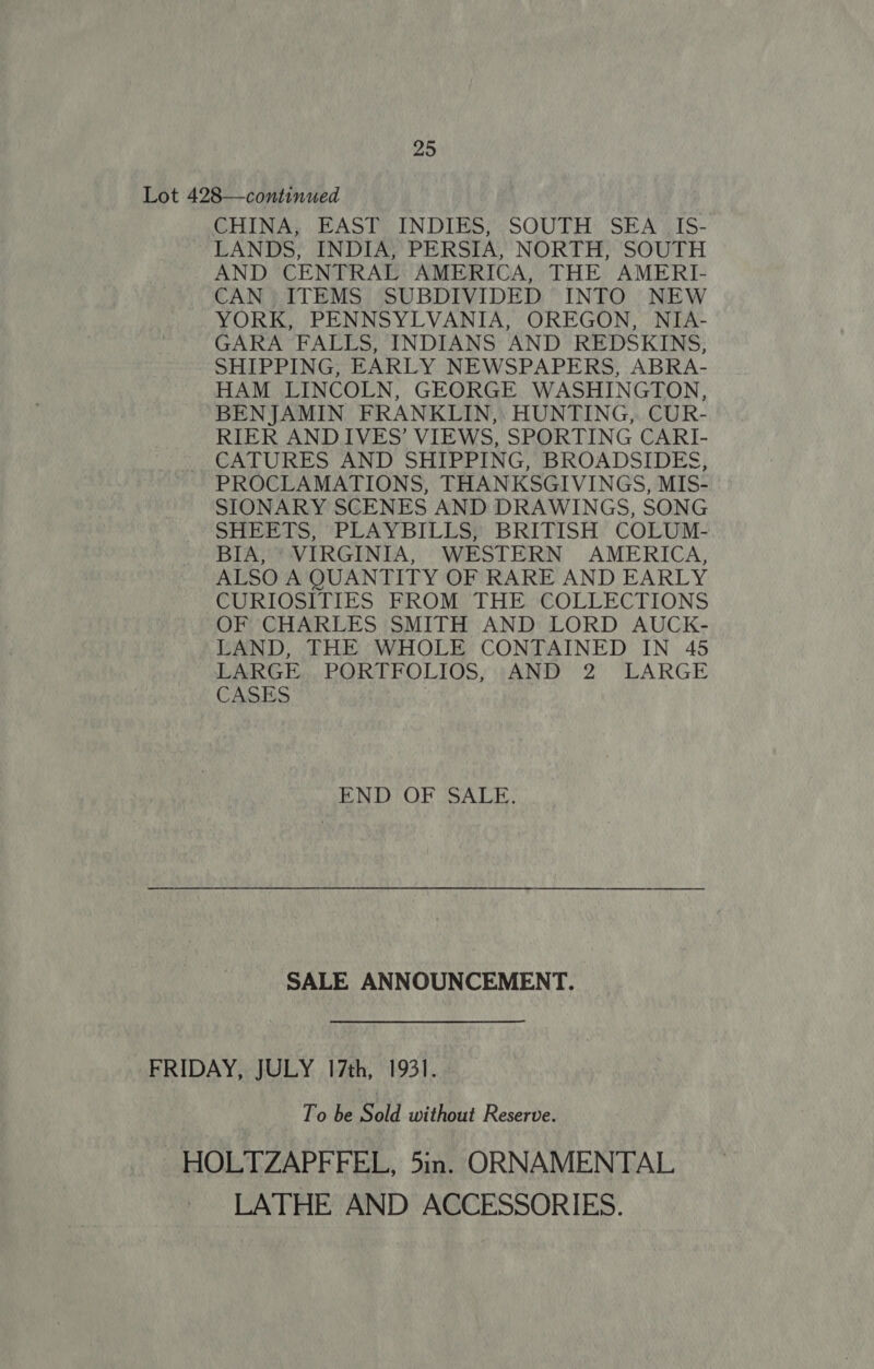 Lot 428—continued CHINA; :. EAST: INDIES; ;SOUTH: SEA \IS- LANDS, INDIA, PERSIA, NORTH, SOUTH AND. CENTRAL AMERICA, THE AMERI- CAN ITEMS SUBDIVIDED INTO NEW YORK, PENNSYLVANIA, OREGON, NIA- GARA FALLS, INDIANS AND REDSKINS, SHIPPING, EARLY NEWSPAPERS, ABRA- HAM LINCOLN, GEORGE WASHINGTON, BENJAMIN FRANKLIN,: HUNTING, CUR- RIER ANDIVES’ VIEWS, SPORTING CARI- CATURES AND SHIPPING, BROADSIDES, PROCLAMATIONS, THANKSGIVINGS, MIS- SIONARY SCENES AND DRAWINGS, SONG SHEETS, PLAYBILLS, BRITISH COLUM- BIA, VIRGINIA, WESTERN AMERICA, ALSO A QUANTITY OF RARE AND EARLY CURIOSITIES FROM THE COLLECTIONS OF CHARLES SMITH AND LORD AUCK- LAND, THE WHOLE CONTAINED IN 45 LARGE... PORTFOLIOS, ;:AND 2 LARGE CASES END OF ‘SALE. a SALE ANNOUNCEMENT. FRIDAY, JULY 17th, 1931. To be Sold without Reserve. HOLTZAPFFEL, 5in. ORNAMENTAL LATHE AND ACCESSORIES.