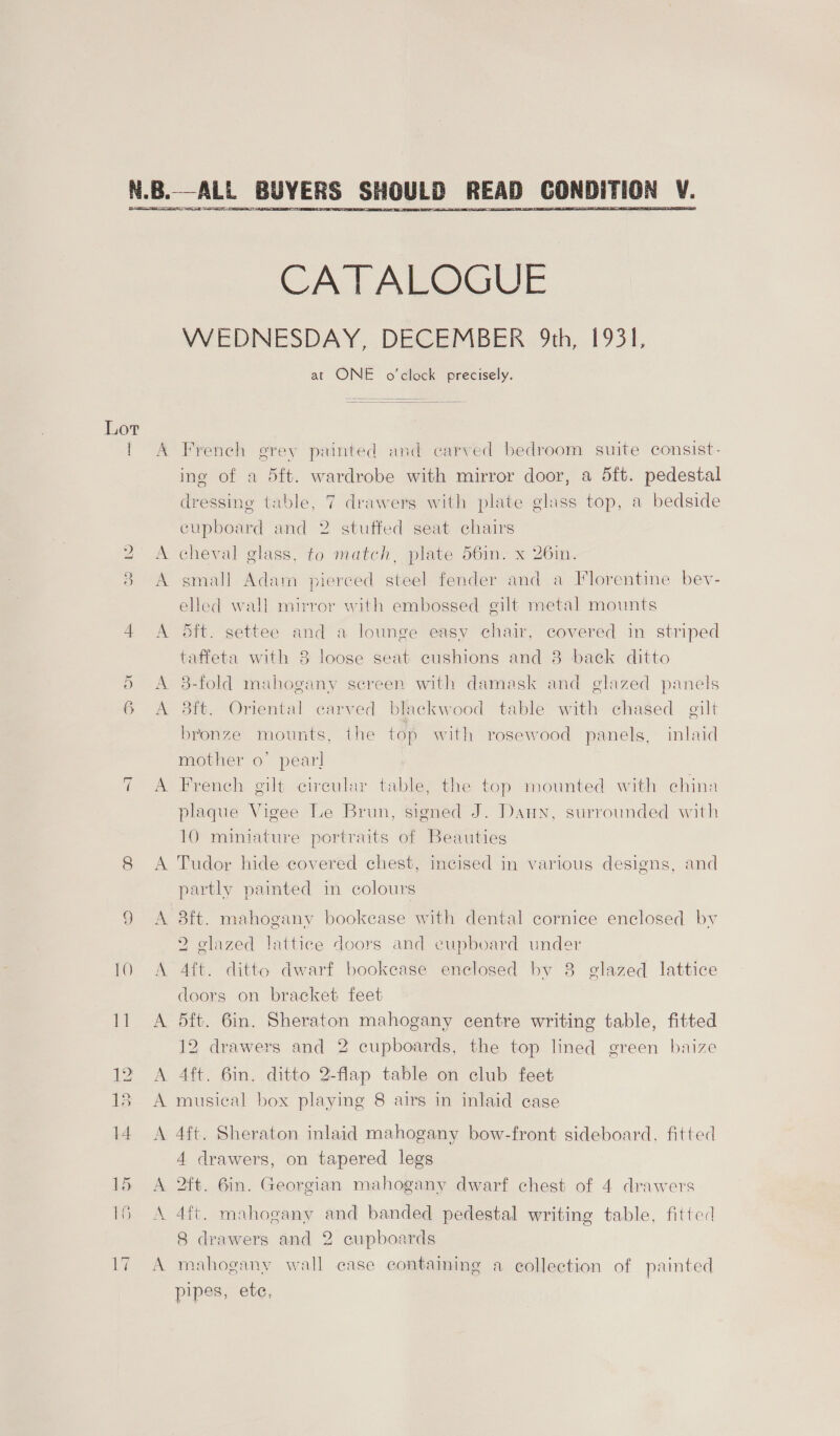 o 6 ~l A A   CATALOGUE WEDNESDAY, DECEMBER 9th, 1931, at ONE o'clock precisely. French erey painted and carved bedroom suite consist- ing of a 5ft. wardrobe with mirror door, a dft. pedestal dressing table, 7 drawers with plate glass top, a bedside cupboard and 2 stuffed seat chairs cheval glass, to match, plate 56in. x 26in. small Adam pierced steel fender and a Florentine bev- elled wall mirror with embossed gilt metal mounts 5ft. settee and a lounge easy chair, covered in striped taffeta with 3 loose seat cushions and 8 back ditto 3-fold mahogany screen with damask and glazed panels 3ft. Oriental carved blackwood table with chased gilt bronze mounts, the top with rosewood panels, inlaid mother o’ pear! French gilt circular table, the top mounted with china plaque Vigee Le Brun, signed J. Dann, surrounded with 10 miniature portraits of Beauties Tudor hide covered chest, incised in various designs, and partly painted in colours 2 glazed lattice doors and cupboard under Ait. ditto dwarf bookease enclosed by 8 glazed lattice doors on bracket feet 5ft. 6in. Sheraton mahogany centre writing table, fitted 12 drawers and 2 cupboards, the top lined green baize Aft. 6in. ditto 2-flap table on club feet musical box playing 8 airs in inlaid case 4ft. Sheraton inlaid mahogany bow-front sideboard, fitted 4 drawers, on tapered legs 2ft. 6in. Georgian mahogany dwarf chest of 4 drawers 4ft. mahogany and banded pedestal writing table, fitted 8 drawers and 2 cupboards mahogany wall case contaiming a collection of painted pipes, ete,