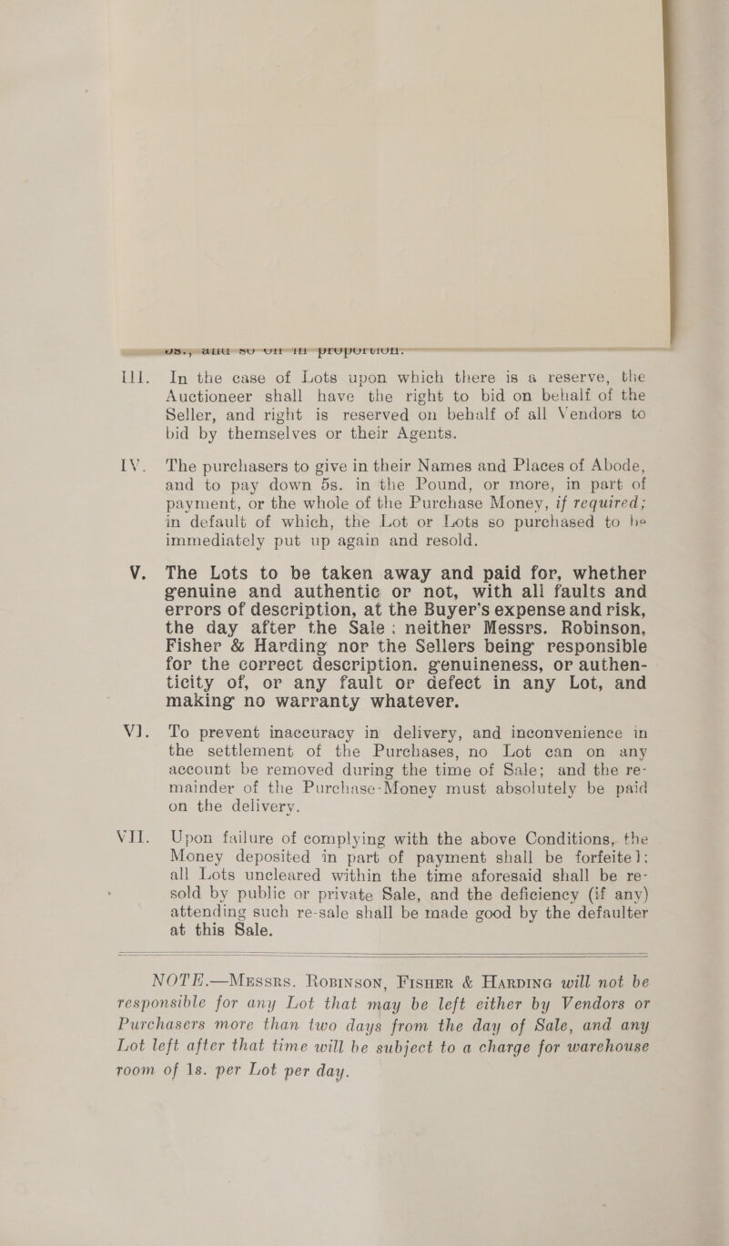  OSs; AH Sorur tr properuul. Ill. In the case of Lots upon which there is a reserve, the Auctioneer shall have the right to bid on behalf of the Seller, and right is reserved on behalf of all Vendors to bid by themselves or their Agents. IV. The purchasers to give in their Names and Places of Abode, and to pay down 5s. in the Pound, or more, in part of payment, or the whole of the Purchase Money, if required; mm default of which, the Lot or Lots so purchased to he immediately put up again and resold. V. The Lots to be taken away and paid for, whether genuine and authentie or not, with all faults and errors of description, at the Buyer’s expense and risk, the day after the Sale: neither Messrs. Robinson, Fisher &amp; Harding nor the Sellers being’ responsible for the correct description. genuineness, or authen- ticity of, or any fault or defect in any Lot, and making no warranty whatever. V1. To prevent inaccuracy in delivery, and inconvenience in the settlement of the Purchases, no Lot can on any account be removed during the time of Sale; and the re- mainder of the Purchase-Money must absolutely be paid on the delivery. VII. Upon failure of complying with the above Conditions, the Money deposited in part of payment shall be forfeite]; all Lots uncleared within the time aforesaid shall be re- sold by public or private Sale, and the deficiency (if any) attending such re-sale shall be made good by the defaulter at this Sale.   NOTE.—Mgssrs. Rosinson, Fisner &amp; Harpine will not be responsible for any Lot that may be left either by Vendors or Purchasers more than two days from the day of Sale, and any Lot left after that time will be subject to a charge for warehouse room of 1s. per Lot per day.