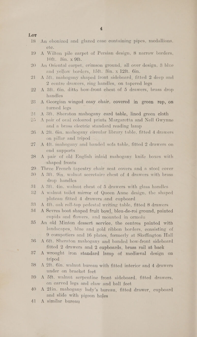 36 A() 4] 4 An ebonized and glazed case containing pipes, medallions, ete. A Wilton pile carpet of Persian design, 8 narrow borders, 10ft. 8in. x Oft. An Oriental carpet, crimson ground, all over design, 8 blue and yellow borders, 15ft. 8in. x 12ft. 6in. A 5ft. mahogany shaped front sideboard, fitted 2 deep and 2 centre drawers, ring handles, on tapered legs A 8ft. 6in. ditto bow-front chest of 5 drawers, brass drop handles A Georgian winged easy chair, covered in green rep, on turned legs A 8ft. Sheraton mahogany eard table, lined green cloth A pair of oval coloured prints Margaretta and Nell Gwynne and a brass electric standard reading lamp A 2ft. 6in. mahogany circular hbrary table, fitted 4 drawers on pillar and tripod A 4ft. mahogany and banded sofa table, fitted 2 drawers on end supports A pair of old Enghsh inlaid mahogany knife boxes with shaped fronts Three French tapestry chair seat covers and a stool cover A 3ft. 9in. walnut secretaire chest of 4 drawers with brass drop handles A dft. 4in. walnut chest of 5 drawers with glass handles A walnut toilet mirror of Queen Anne design, the shaped plateau fitted 4 drawers and cupboard A 4ft. oak roll-top pedestal writing table, fitted 8 drawers A Sevres boat shaped fruit bowl, bleu-de-roi ground, painted cupids and flowers, and mounted in ormolu An old Minton dessert service, the centres painted with landscapes, blue and gold ribbon borders, consisting of 9 compotiers and 16 plates, formerly at Skeffington Hall A 6ft. Sheraton mahogany and banded bow-front sideboard fitted 2 drawers and 2 cupboards, brass rail at back A wrought iron standard lamp of medieval design on tripod A 2ft. 6in. walnut bureau with fitted interior and 4 drawers under on bracket feet A 5ft. walnut serpentine front sideboard, fitted drawers, on carved legs and claw and ball feet A 2lin. mahogany lady’s bureau, fitted drawer, cupboard and slide with pigeon holes A similar bureau