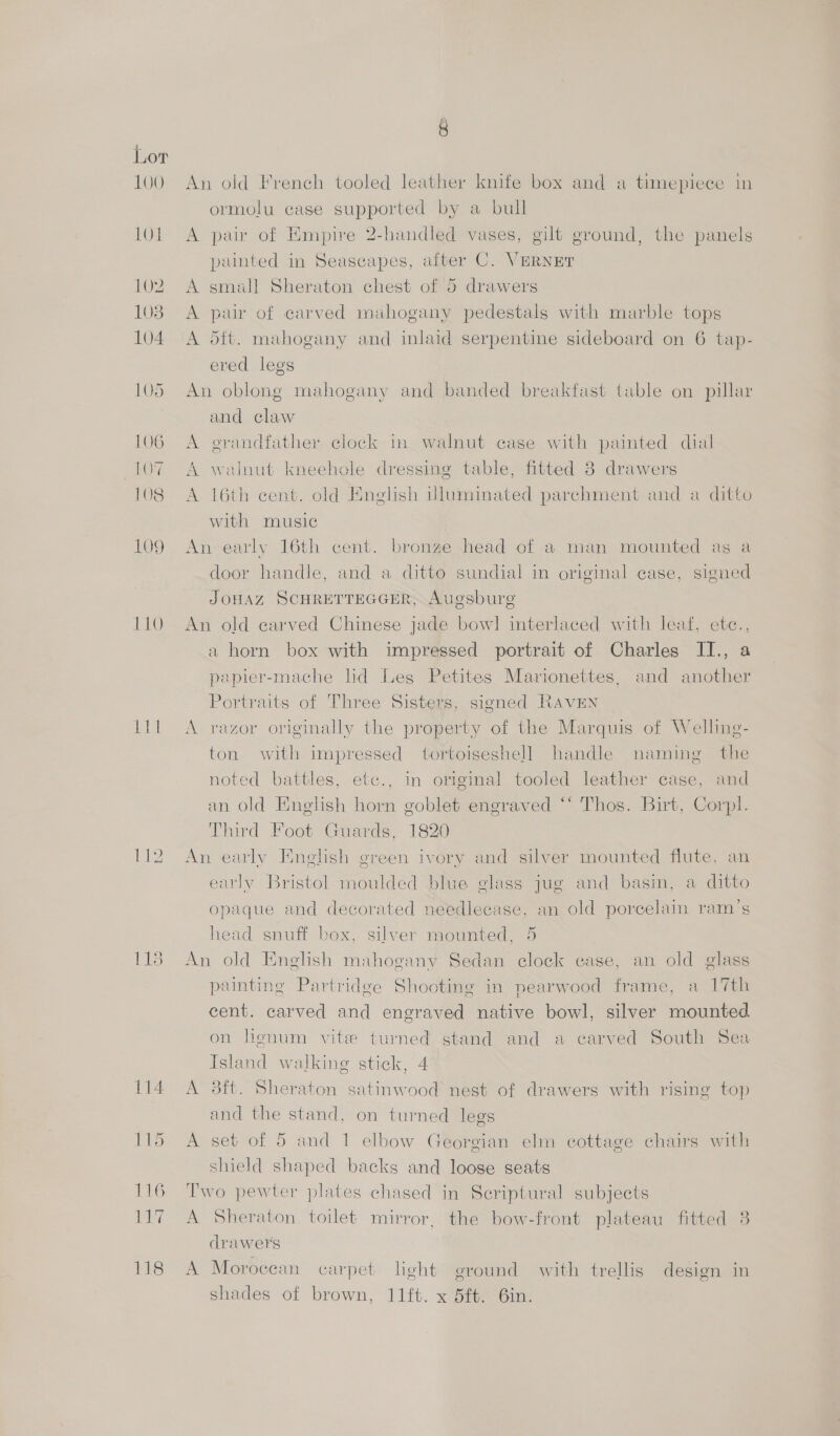 100 1akS) 112 An old French tooled leather knife box and a timepiece in ormolu case supported by a bull A pair of Empire a handle vases, gilt ground, the panels painted in Seascapes, after C. VERNET A small Sheraton chest of 5 drawers A pair of carved mahogany pedestals with marble tops A 5ft. mahogany and inlaid serpentine sideboard on 6 tap- ered legs An oblong mahogany and banded breakfast table on pillar and claw A erandfather clock i walnut case with painted dial A walnut kneehole dressing table, fitted 3 drawers A 16th cent. old English Uluminated parchment and a ditto with music An early 16th cent. bronze head of a man mounted as a door handle, and a ditto sundial in original case, signed JOHAZ SCHRETTEGGER, Augsburg An old carved Chinese jade bow! interlaced with leaf, ete., a horn box with impressed portrait of Charles II., papier-mache lid Les Petites Marionettes, and another Portraits of Three Sisters, signed RAavEN A razor originally the property of the Marquis of Welling- ton with impressed tortoiseshell handle naming the noted battles, etc., in origmal tooled leather case, and an old Enelish horn goblet engraved *‘ Thos. Birt, Corpl. Third Foot Guards, 1820 An early English green ivory and silver mounted flute, an early Bristol moulded blue glass jug and basin, a ditto opaque and decorated needlecase, an old porcelain ram’s head snuff box, silver mounted, 5 An old English mahogany Sedan clock case, an old glass painting Partridge Shooting in pearwood frame, a 17th cent. carved and engraved native bowl, silver noun on lignum vite turned stand and a carved South Sea Island walking stick, 4 A 38ft. Sheraton satinwood nest of drawers with rising top and the stand, on turned legs A set of 5 and 1 elbow Georgian elm cottage chairs with shield shaped backs and loose seats Two pewter plates chased in Scriptural subjects A Sheraton toilet mirror, the bow-front plateau fitted 3 drawers A Moroccan carpet leht ground with trellis design in