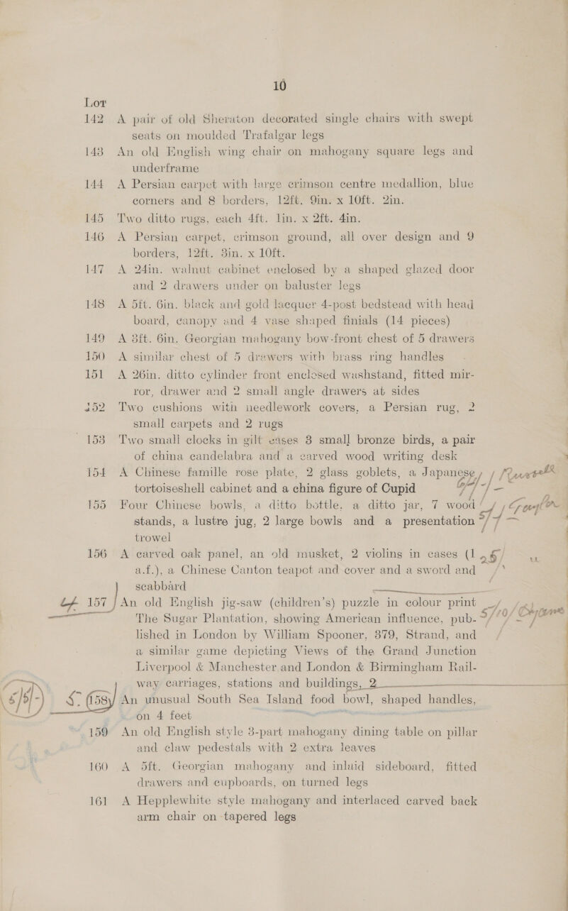 142 eee 10 A pair of old Sheraton decorated single chairs with swept seats on moulded Trafalgar legs An old English wing chair on mahogany square legs and underframe A Persian carpet with large crimson centre medallion, blue corners and 8 borders, 12ft. 9m. x 10ft. 2in. Two ditto rugs, each 4ft. lin. x 2ft. 4in. A Persian carpet, crimson ground, all over design and 9 borders, 12it. 3in. x 10ft. A 24in. walnut cabinet enclosed by a shaped glazed door and 2 drawers under on baluster legs A 5ft. 6in. black and gold lacquer 4-post bedstead with head board, canopy and 4 vase shuped finials (14 pieces) A 3ft. 6in. Georgian mahogany bow-front chest of 5 drawers A similar chest of 5 drawers with brass ring handles A 26in. ditto cylinder front enclosed washstand, fitted mir- ror, drawer and 2 small angle drawers at sides Two cushions with needlework covers, a Persian rug, 2 small carpets and 2 rugs Two small clocks in gilt vases 8 small bronze birds, a pair of china candelabra and a carved wood writing desk A Chinese famille rose plate, 2 glass goblets, a Japanese, | RurwE tortoiseshell cabinet and a china figure of Cupid a] es : : Four Chinese bowls, a ditto bottle. a ditto jar, 7 wood’ y, Ge r stands, a lustre jug, 2 large bowls and a_ presentation # 7 hos: trowel a A carved oak panel, an old musket, 2 violins in cases (1, § a.f.), a Chinese Canton teapot and cover and a sword and scabbard i ee An old English jig-saw (children’s) puzzle in colour print = Fart , iF , o fig ee G ad (AA ye The Sugar Plantation, showing American influence, pub-°/ °° =, lished in London by William Spooner, 879, Strand, and a similar game depicting Views of the Grand Junction Liverpool &amp; Manchester.and London &amp; Birmingham Jail- way carriages, stations and buildings, 2 -___ An unusual South Sea Island food bowl, shaped handles, on 4 feet te eee 7 An old English style 3-part mahogany dining table on pillar and claw pedestals with 2 extra leaves tt Seeley A 5ft. Georgian mahogany and inlwid sideboard, fitted drawers and cupboards, on turned legs A Hepplewhite style mahogany and interlaced carved back arm chair on -tapered legs 4