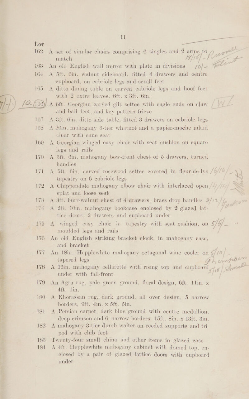 “eT 183 184 11 A set of similar chairs comprising 6 singles and 2 arms jo match (5/19) —} An old English wall mirror with plate in divisions /6/- A dtt. 6in. walnut sideboard, fitted 4 drawers and centre cupboard, on cabriole legs and scroll feet A ditto dining table on carved ecabriole legs and hoof feet with 2 extra leaves, 8ft. x 8ft. 6in. r A 6ft. Georgian carved gilt settee with eagle ends on claw and ball feet, and key pattern frieze A ft. 6in. ditto side table, fitted 8 drawers on cabriole legs A 26in, mahogany 8-tier whatnot and a papier-mache inlaid chair with cane seat A Georgian winged easy chair with seat cushion on square legs and rails A 38ft. 6in. mahogany bow-front chest of 5 drawers, turned handles A dit. 6in. carved rosewood settee covered in fleur-de-lys tapestry on 6 cabriole legs A Chippendale mahogany elbow chair with mterlaced open splat and loose seat A 2tt. 10in. mahogany bookcase enclosed by 2 glazed lat- tice doors, 2 drawers and cupboard under A winged easy chair in tapestry with seat cushion, on moulded legs and rails An old English striking bracket clock, in mahogany case, and bracket An 18m. Hepplewhite mahogany octagonal wine cooler on 4 tapered legs t) ~. under with fall-front An Agra rug, pale green ground, floral design, 6ft. 1lin. x Att. Lin. A Khorassan rug, dark ground, all over design, 5 narrow borders, 9ft. 4im. x dit. din. A Persian carpet, dark blue ground with centre medallion, deep crimson and 6 narrow borders, 15ft. 8in. x 13ft. 3in. A mahogany 8-tier dumb waiter on reeded supports and tri- pod with club feet Twenty-four small china and other items in glazed case A 4ft. Hepplewhite mahogany cabinet with domed top, en- closed by a pair of glazed lattice doors with cupboard under > , 4%