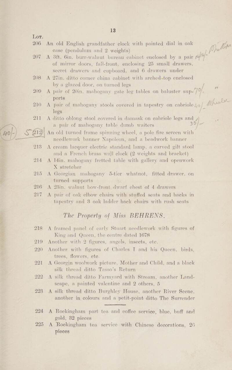206 S| 13 An old English grandfather clock with painted dial in oak case (pendulum and 2 weights) of mirror doors, fail-front, enclosing 25 small drawers, secret drawers: and cupboard, and 6 drawers under A 27in. ditto corner china cabinet with arched-top enclosed by a glazed door, on turned legs ports A pair of mahogany stools covered in tapestry on cabriole / legs A ditto oblong stool covered in damask on cabriole legs and ,) a pair of mahogany table dumb waiters 30) An old turned frame spinning wheel, a pole fire screen with needlework banner Napoleon, and a beadwork banner A cream lacquer electric standard lamp, a carved gilt stool and a French brass wall clock (2 weights and bracket) A 14in. mahogany fretted table with gallery and openwork X stretcher A Georgian mahogany 5-tier whatnot, fitted drawer, on turned supports A 28in. walnut bow-front dwarf chest of 4 drawers A pair of oak elbow chairs with stuffed seats and backs in tapestry and 8 oak ladder back chairs with rush seats The Property of Miss BEHRENS. A framed panel of early Stuart needlework with figures of King and Queen, the centre dated 1678 Another with 2 figures, angels, insects, etc. Another with figures of Charles I and hig Queen, birds, trees, flowers, ete. A Georgin woolwork picture, Mother and Child, and a black silk thread ditto Tasso’s Return A silk thread ditto Farmyard with Stream, another Land- scape, a painted valentine and 2 others, 5 A silk thread ditto Burghley House, another River Scene, another in colours and a petit-point ditto The Surrender  A Rockingham part tea and coffee service, blue, buff and gold, 82 pieces A Rockingham tea service with Chinese decorations, 26 pieces