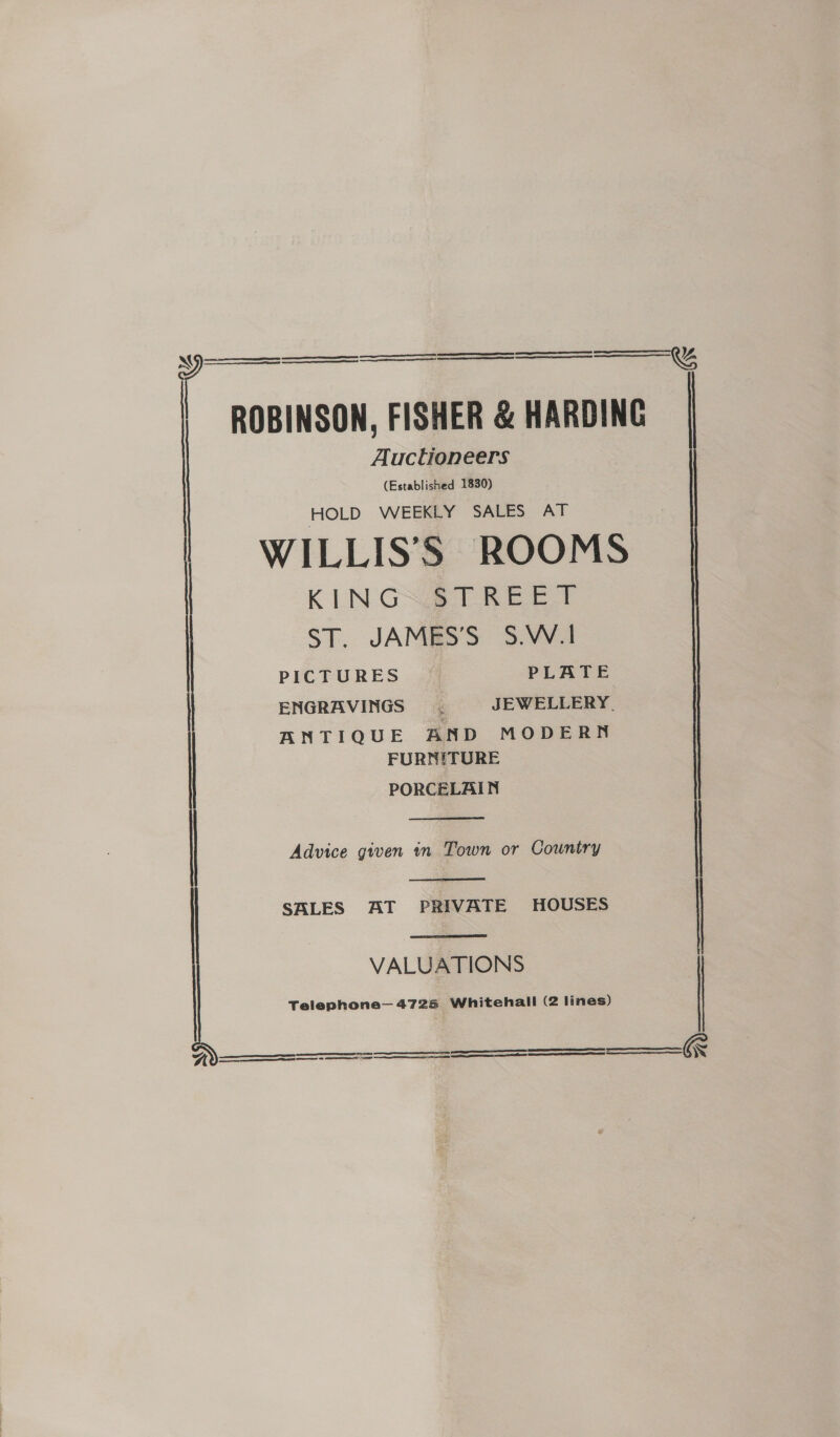   ROBINSON, FISHER &amp; HARDING Auctioneers (Established 1830) HOLD WEEKLY SALES AT WILLIS’S ROOMS KINGS §TREET ST. JAMES'S S.W.1 PICTURES PLATE | ENGRAVINGS é JEWELLERY. ANTIQUE AND MODERN FURNITURE PORCELAIN  | Advice given in Town or Country |   | SALES AT PRIVATE HOUSES | VALUATIONS Telephone— 4726 Whitehall (2 lines)       