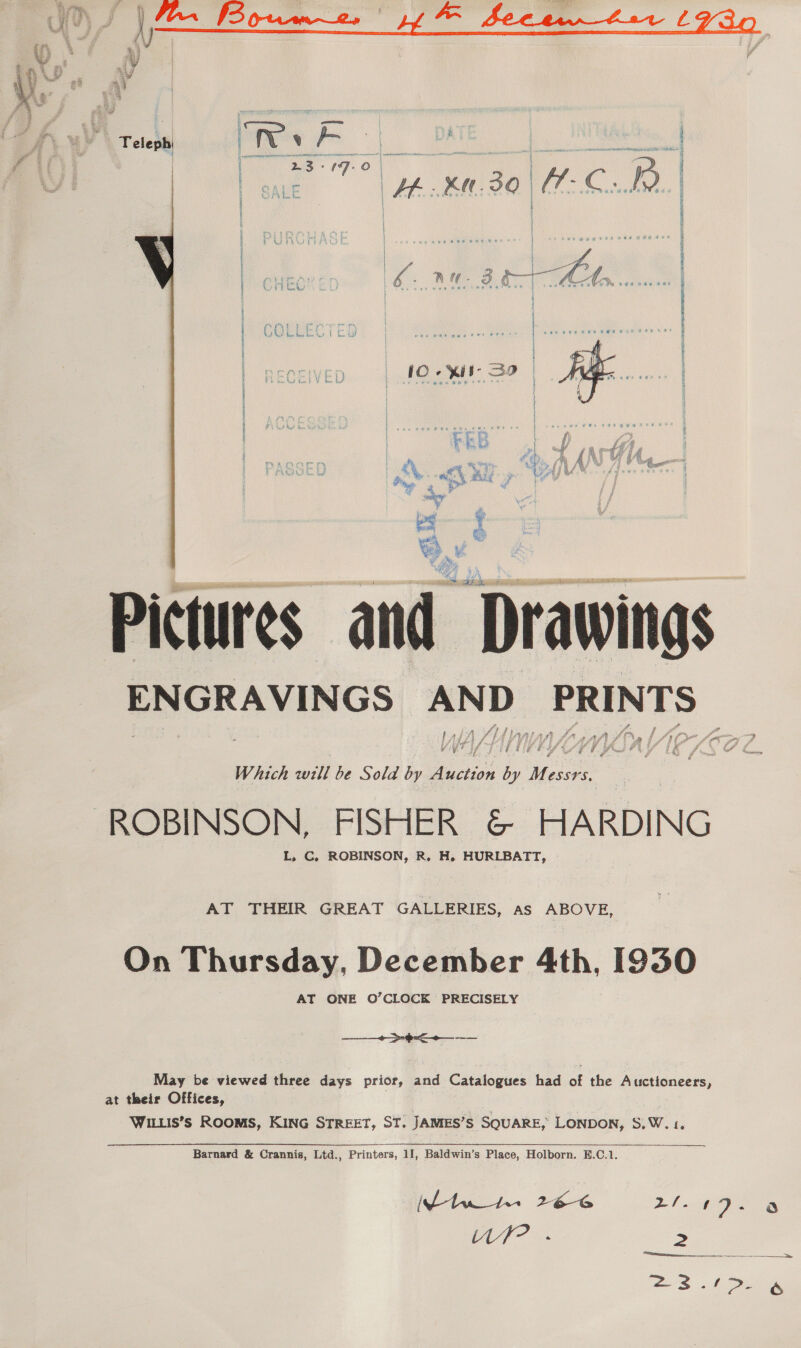   . Telephi wats v owe. a  RO by : | rae as O | Pp i Pee He Ka 30 Vae ee | as | : | “| ) | COLI Mf | | i AA De AS a PAY uj 4 oe “ay io ne Fon /e ht ya  Pictures and Drawings ENGRAVINGS eres Disease aft f md y #5 : i i i f + J is Which will be Sola by actin by ae ROBINSON, FISHER © HARDING L, C, ROBINSON, R, H. HURLBATT, AT THEIR GREAT GALLERIES, as ABOVE, On Thursday, December 4th, [930 AT ONE O’CLOCK PRECISELY + $< May be viewed three days prior, and Catalogues had of the Auctioneers, at their Offices, WILLis’s ROOMS, KING STREET, ST. JAMES’S SQUARE, LONDON, S,W.1,  Barnard &amp; Crannis, Ltd., Printers, 11, Baldwin’s Place, Holborn. E.C.1. tw 1+ 2b 24-149.