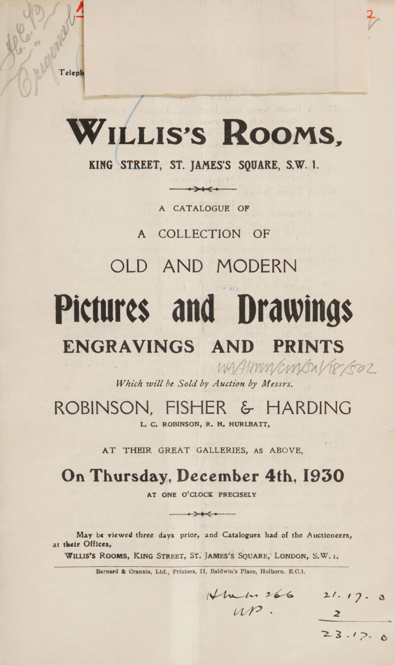  aa WILLIis’s Rooms, KING STREET, ST. JAMES’S SQUARE, S.W. 1. a eae A CATALOGUE. OF A. COLLECTION OF OLD AND MODERN Pictures and ae Which will be Sold by Aastiok iy pe ROBINSON, FISHER &amp; HARDING L. C, ROBINSON, R. H. HURLBATT, AT THEIR GREAT GALLERIES, as ABOVE, On Thursday, December 4th, 1930 AT ONE O’CLOCK PRECISELY + >-4< May be viewed three days prior, and Catalogues had a the Auctioneers, at their Offices, WILLIS’Ss ROOMS, KING STREET, ST. JAMES’S SQUARE, LONDON, S. w, {.  Barnard &amp; Crannis, Ltd., Printers, 11, Baldwin’s Place, Holborn. 8.C.1. ty? .- 2a