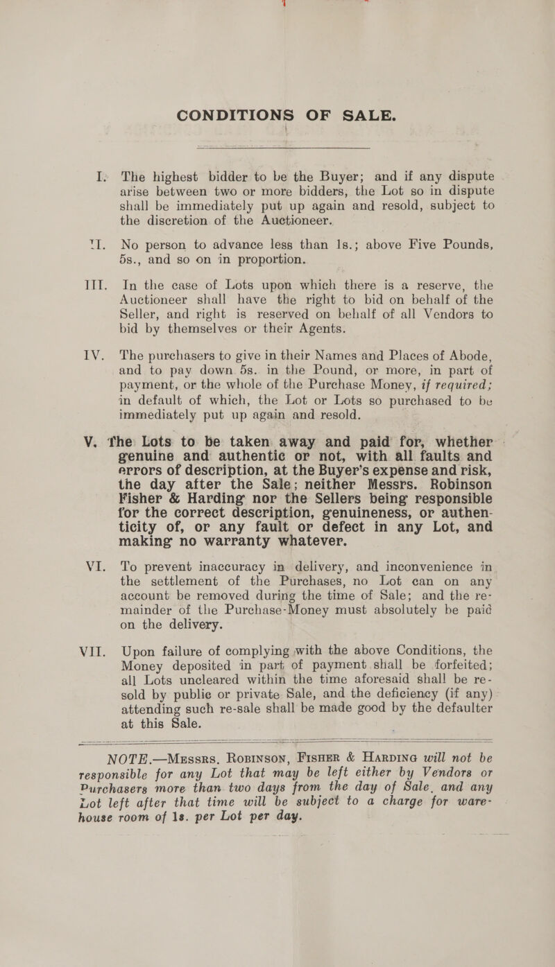 CONDITIONS OF SALE. I, The highest bidder to be the Buyer; and if any dispute arise between two or more bidders, the Lot so in dispute shall be immediately put up again and resold, subject to the discretion of the Auctioneer. TI. No person to advance lesg than Is.; above Five Pounds, 5s., and so on in proportion. IIT. In the case of Lots upon which there is a reserve, the Auctioneer shall have the right to bid on behalf of the Seller, and right is reserved on behalf of all Vendors to bid by themselves or their Agents. IV. The purchasers to give in their Names and Places of Abode, and to pay down. 5s. in the Pound, or more, in part of payment, or the whole of the Purchase Money, if required; in default of which, the Lot or Lots so purchased to be immediately put up again and resold. , V. The Lots to be taken away and paid for, whether - genuine and authentic or not, with all faults and errors of description, at the Buyer’s expense and risk, the day after the Sale; neither Messrs. Robinson Fisher &amp; Harding nor the Sellers being responsible for the correct description, genuineness, or authen- ticity of, or any fauit or defect in any Lot, and making’ no warranty whatever. VI. To prevent inaccuracy in delivery, and inconvenience in the settlement of the Purchases, no Lot can on any account be removed during the time of Sale; and the re- mainder of the Purchase-Money must absolutely be paid on the delivery. VII. Upon failure of complying with the above Conditions, the Money deposited in part of payment shall be forfeited; all Lots uncleared within the time aforesaid shall be re- sold by publie or private Sale, and the deficiency (if any) - attending such re-sale shall be made good by the defaulter at this Sale. NOTE.—MeEssrs, Rosinson, Fisoer &amp; Harpinea will not be responsible for any Lot that may be left either by Vendors or Purchasers more than. two days from the day of Sale, and any Lot left after that time will be subject to a charge for ware- house room of 1s. per Lot per day.  