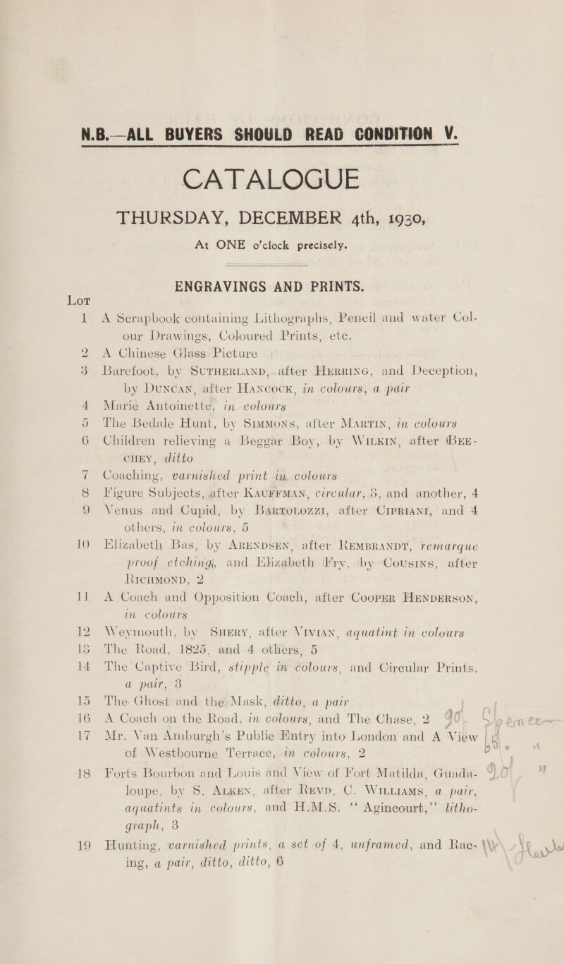 19 CATALOGUE THURSDAY, DECEMBER 4th, 1930, At ONE o'clock precisely.  ENGRAVINGS AND PRINTS. A Scrapbook containing Lithographs, Pencil and water Col- our Drawings, Coloured Prints, etc. A Chinese Glass Picture 3 | Barefoot, by SUTHERLAND, after HERRING, and Deception, by Duncan, after Hancock, in colours, a pair Marie Antoinette, in colours . The Bedale Hunt, by Stumons, after Martin, in colours Children relieving a Beggar Boy, by Wiuxin, after \BEE- CHEY, ditto Coaching, varnished print in. colours Venus and Cupid, by Barzronozzi, after CrpRIANt, and 4 others, in colours, 5 , Elizabeth Bas, by ARENDsEN, after REMBRANDT, remarque proof etching, and Whizabeth Fry, by Cousins, after RIcHMOND, 2 A Coach and Opposition Coach, after Coopur HEnpErson, in colours Weymouth, by Suery, after Vivian, aquatint in colours The Road, 1825, and 4 others, 5 The Captive Bird, stipple in colours, and Circular Prints, a par, 3 : The Ghost and the Mask, ditto, a pair A Coach on the Road, in colours, and The Chase, 2 Qo Mr. Van Amburgh’s Public Entry into London and A View of Westbourne Terrace, in colours, 2 Forts Bourbon and Louis and View of Fort Matilda, Guada- loupe, by 8S. Angen, after Revp, C. WILLiAMs, a, pair, aquatints in colours, and H.M.§S. ‘‘ Agincourt,’’ litho- graph, 3 ing, a pair, ditto, ditto, 6 be Xv