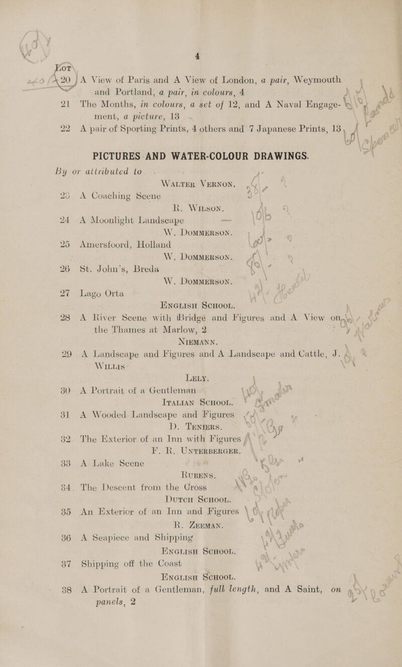 Kor 420 /A View of Paris and A View of London, a pair, Weymouth a eee and Portland, a pair, in colours, 4 ) “ ment, a picture, 13 22 A pair of Sporting Prints, 4 others and 7 Japanese Prints, 13, 7, lo \ xn 2) PICTURES: AND WATER-COLOUR DRAWINGS. z By or attributed to. | - Water VERNON. ,G) | 23 <A Coaching Scene ils R. Winson. 24 A Moonlight Landscape iM W. DomMMERSON. , J 25 Amerstoord, Holland f\? Cae war W. DOMMERSON. A 26 St. John’s, Breda ‘* W. DoMMERSON. 27 Lago Orta EINGLISH SCHOOL. 28 <A River Scene with \Bridgé and Figures and A View on,\ the Thames at Marlow, 2 y NIEMANN. 29 A Landscape and Figures and A Landscape and Cattle, J. WILLIS ' LELY. 30 A Portrait of a Gentleman ‘ gy Iranian Scnoot. * Mat 31 A Wooded Landscape and Figures /\ ? - D. TENers. vy \ap 32. The Exterior of an Inn with Figures /, ©, F. R. Unrerpercer. 38 <A Lake Scene ‘ “Re v RUBENS. ww 34. The Descent from the Uross DutcH ScHoou. 85 An Exterior of an Inn and Figures \ 0 R. ZEEMAN. % 36 A Seapiece and Shipping \' ENGLISH SCHOOL. 87 Shipping off the Coast EINGLISH SCHOOL. 38 <A Portrait of a Gentleman, full length, and A Saint, on »