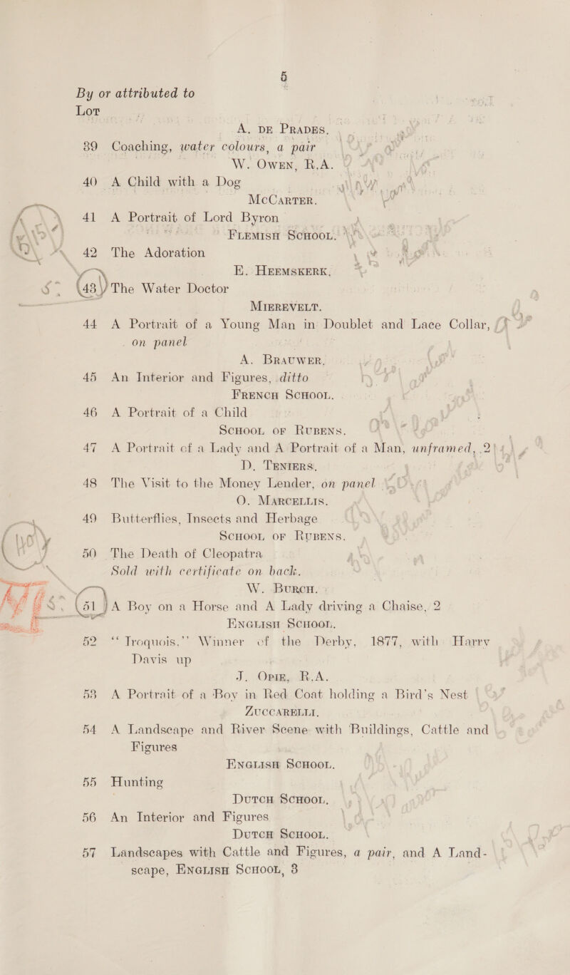 A. DE PRapgs, 39 Coaching, water colours, a pair W. Own, R.A. 40 <A Child with a Dog | | McCarter. 42 The Adoration “ah : E.. HEEMSKERK, (43) The Water Doctor ai MIEREVELT, _ on panel A. BRAUWER. 45 An Interior and Figures, ditto 46 A Portrait of a Child ScHOOL oF RUBENS. D. TENIERS. OQ. MARcELLIS. 49 Butterflies, Insects and Herbage ScHOOL OF RUBENS. 50 The Death of Cleopatra Sold with certificate on back. BURCH. 52. Tlroquois,” Winner of the Davis up J, OReRy RA. with Harey ZUCCAREBLLI. Figures | ENGLISH SCHOOL. 55 Hunting DutcH ScHOOL. 56 An Interior and Figures DutcH ScHoOL. scape, Enatisn Scoot, 3 Bs i