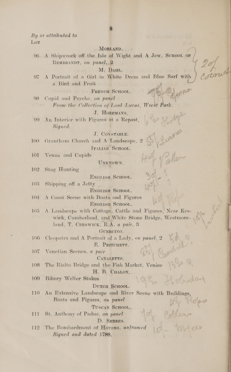  Lot MoR@AND.. 96,. A: Shipwreck off. ‘its Isle of. Wight and A Jew, ScHooL OF / , REMBRANDT, on panel,,.2 2. Yy 9of Sait ‘My Dann. . /» bb 97 A Portrait of a Girl in White Dress and Blue Sart with | (gure a Bird and. Fruit 5 | Aidech | FRENCH SCHOOL. 4 4 Ls 48) ppl 98 Cupid and Psyche, on panel i “oN : Prom the Collection of Lord Lucas, Wrest Park. J. HorEMans, : b> 99 An Interior with Figures at a Repast, x Signed. J. CoNsTABLe. A _g&amp; 100 Grantham Church and A-Landseape, 2 Cd ; py Trantan ScHoon. te 101 Venus and Cupids | . UNKNOWN. 102 Stag Hunting sabia ENNGLIsn Scroon,  o bie 103 Shipping off a Jetty . | Hab \ Enerisn Scroor. 104 A Coast Scene with Boats and Figures a Enenisn Scrroon. 105 A Landscape with Cottage, Cattle and Figures, Near Kes- .. a wick, Cumberland, and White Stone Bridge, Westmore- , > \ land, T. Creswick, R.A. a pair, 8 | GUERCINO, 106 Cleopatra and A Portrait of a Lady, on ae E. Prrrenert. 107 Venetian Scenes, a pair CANAEETTO, ‘ 108 The Rialto Bridge and the Fish Market, Venice H. B. Cnaron, 109 Bibury Welter Stakes DutcH §cHOOL. 110 An Extensive Landscape and River Scene with Buildings, Boats and Figures, on panel re » + eo ; . Tuscan ScHoon, | | 111 St. Anthony of Padua, on panel ‘ iS page D. SERRES. 112 The Bombardment of Havana, unframed | - Signed and dated 1788, |