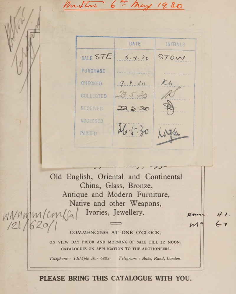 Vane Cee 6 CY ZO    DATE | INITIALS ———    Sie oT | PURCHASE he | | CHECKED Te Ne It | At, | “Se = TED ne S70 | MY. | ee | aN : | 23.930 caee a: AG i) Cs 2 P G28 ele Cer mesos | ~h ome Pi wee vy J me? Simanenane = ae i Ace” emmmaemu nama fui Old Enelish, Oriental and Continental China, Glass, Bronze, Antique and Modern Furniture, Native and other Weapons, m/ my mt Ivories, Jewellery. GR Zo ( a eae COMMENCING AT ONE O’CLOCK.  ON VIEW DAY PRIOR AND MORNING OF SALE TILL I2 NOON. CATALOGUES ON APPLICATION TO THE AUCTIONEERS. Telephone : TEMple Bar 6882. Telegram; : Auks, Rand, London.   