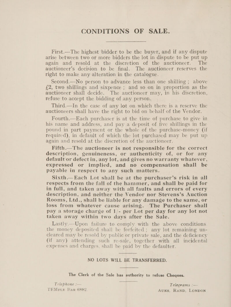 CONDITIONS OF SALE. First.—The highest bidder to be the buyer, and if any dispute arise between two or more bidders the lot in dispute to be put up again and resold at the discretion of the auctioneer. The auctioneer’s decision to be final. The auctioneer reserves the right to make any alteration in the catalogue. Second.—No person to advance less than one shilling ; above £2, two shillings and sixpence ; and so on in proportion as the auctioneer shall decide. The auctioneer may, in his discretion, refuse to accept the bidding of any person. Third.—In the case of any lot on which there is a reserve the auctioneers shall have the right to bid on behalf of the Vendor. Fourth.—Each purchaser is at the time of purchase to give in his name and address, and pay a deposit of five shillings in the pound in part payment or the whole of the purchase-money (if required), in default of which the lot purchased may be put up again and resold at the discretion of the auctioneer. Fifth.—The auctioneer is not responsible for the correct description, genuineness, or authenticity of, or for any default or defect in, any lot, and gives no warranty whatever, expressed or implied, and no compensation shall be payable in respect to any such matters. Sixth.—Each Lot shall be at the purchaser’s risk in all respects from the fall of the hammer, and shall be paid for in full, and taken away with all faults and errors of every description, and neither the Vendor nor Stevens’s Auction Rooms, Ltd., shall be liable for any damage to the same, or loss from whatever cause arising. The Purchaser shall pay a storage charge of 1/- per Lot per day for any lot not taken away within two days after the Sale. Lastly.—Upon failure to comp!y with the above conditions. the money deposited shall be forfeited ; any lot remaining un- cleared may be resold by public or private sale, and the deficiency (if any) attending such re-sale, together with all incidental expenses and charges, shall be paid by the defaulter.  NO LOTS WILL BE TRANSFERRED. The Clerk of the Sale has authority to refuse Cheques. Telephone :— TEMprLE Bar 6882 Telegrams :— AUKS, RAND, LONDON