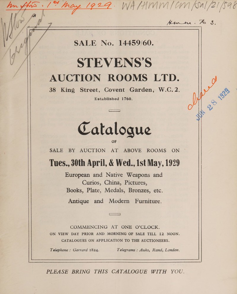         SALE No. 14459/60. STEVENS’S AUCTION ROOMS LTD. 38 King Street, Covent Garden, W.C. 2. | o> Established 1760. | : &amp; PES: al Ie Ny Catalogue SALE BY AUCTION rt ABOVE ROOMS ON Tues., 30th April, &amp; Wed., ist May, 1929 European and Native Weapons and Curios, China, Pictures, Books, Plate, Medals, Bronzes, etc. Antique and Modern Furniture. ears Be COMMENCING AT ONE O’CLOCK. ON VIEW DAY PRIOR AND MORNING OF SALE TILL 12 NOON. CATALOGUES ON APPLICATION TO THE AUCTIONEERS.   Telegrams : Auks, Rand, London.  Telephone : Gerrard 1824.