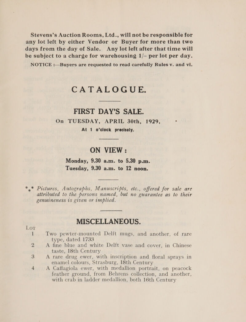 Stevens’s Auction Rooms, Ltd., will not be responsible for any lot left by either Vendor or Buyer for more than two days from the day of Sale. Any lot left after that time will be subject to a charge for warehousing 1/- per lot per day. NOTICE :—Buyers are requested to read carefully Rules v. and vi. CATALOGUE. FIRST DAY’S SALE. On TUESDAY, APRIL 30th, 1929, 4 At 1 o’clock precisely. ON VIEW : Monday, 9.30 a.m. to 5.30 p.m. Tuesday, 9.30 a.m. to 12 noon. *,.* Pictures, Autographs, Manuscripts, etc., offered for sale are attributed to the persons named, but no guarantee as to their genuineness 1s given or implied. MISCELLANEOUS. Lot 1 . Two pewter-mounted Delft mugs, and another, of rare type, dated 1733 2, A fine blue and white Delft vase and cover, in Chinese taste, 18th Century 3 A rare drug ewer, with inscription and floral sprays in enamel colours, Strasburg, 18th Century 4 A Caffagiola ewer, with medallion portrait, on peacock feather ground, from Behrens collection, and another, with crab in ladder medallion, both 16th Century