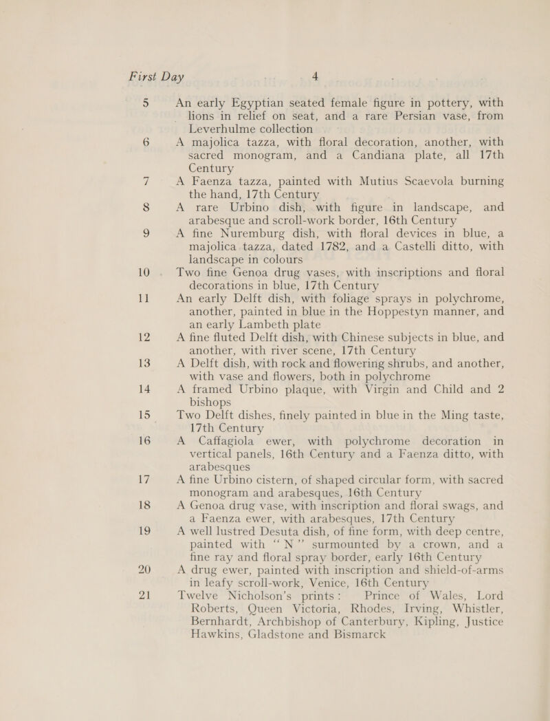 5 An early Egyptian seated female figure in pottery, with lions in relief on seat, and a rare Persian vase, from Leverhulme collection A majolica tazza, with floral decoration, another, with sacred monogram, and a Candiana plate, all 17th Century A Faenza tazza, painted with Mutius Scaevola burning the hand, 17th Century A rare Urbino dish, with figure in landscape, and arabesque and scroll-work border, 16th Century A fine Nuremburg dish, with floral devices in blue, a majolica tazza, dated 1782, and a Castelli ditto, with landscape in colours Two fine Genoa drug vases, with inscriptions and floral decorations in blue, 17th Century An early Delft dish, with foliage sprays in polychrome, another, painted in blue in the Hoppestyn manner, and an early Lambeth plate A fine fluted Delft dish, with Chinese subjects in blue, and another, with river scene, 17th Century A Delft dish, with rock and flowering shrubs, and another, with vase and flowers, both in polychrome A framed Urbino plaque, with Virgin and Child and 2 bishops Two Delft dishes, finely painted in blue in the Ming taste, 17th Century A Caffagiola ewer, with polychrome decoration in vertical panels, 16th Century and a Faenza ditto, with arabesques A fine Urbino cistern, of shaped circular form, with sacred monogram and arabesques, 16th Century A Genoa drug vase, with inscription and floral swags, and a Faenza ewer, with arabesques, 17th Century A well lustred Desuta dish, of fine form, with deep centre, painted with ‘““N’” surmounted by a crown, and a fine ray and floral spray border, early 16th Century A drug ewer, painted with inscription and shield-of-arms in leafy scroll-work, Venice, 16th Century Twelve Nicholson’s prints: Piinee’ or? W ales, Cord Roberts, Queen Victoria, Rhodes, Irving, Whistler, Bernhardt, Archbishop of Canterbury, Kipling, Justice Hawkins, Gladstone and Bismarck