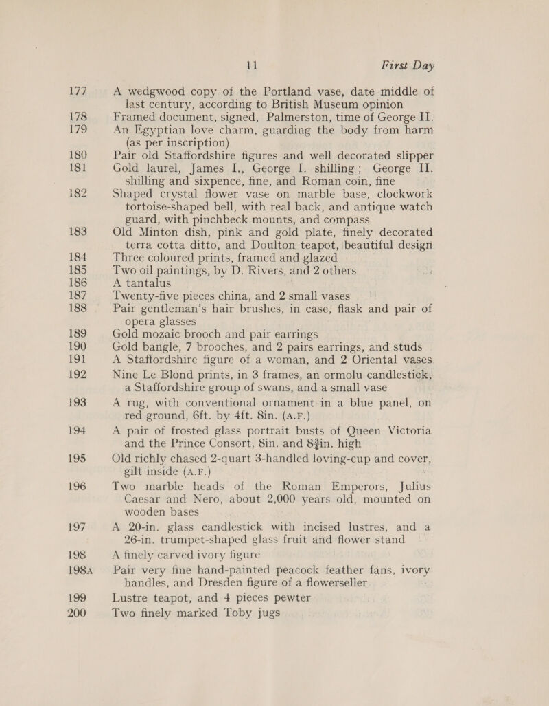 A wedgwood copy of the Portland vase, date middle of last century, according to British Museum opinion Framed document, signed, Palmerston, time of George II. An Egyptian love charm, guarding the body from harm (as per inscription) Pair old Staffordshire figures and well decorated slipper Gold laurel, James I., George I. shilling; George II. shilling and sixpence, fine, and Roman coin, fine Shaped crystal flower vase on marble base, clockwork tortoise-shaped bell, with real back, and antique watch guard, with pinchbeck mounts, and compass Old Minton dish, pink and gold plate, finely decorated terra cotta ditto, and Doulton teapot, beautiful design Three coloured prints, framed and glazed | Two oil paintings, by D. Rivers, and 2 others A tantalus Twenty-five pieces china, and 2 waa vases Pair gentleman’s hair brushes, in case, flask and pair of opera glasses Gold mozaic brooch and pair earrings | Gold bangle, 7 brooches, and 2 pairs earrings, and studs A Staffordshire figure of a woman, and 2 Oriental vases Nine Le Blond prints, in 3 frames, an ormolu candlestick, a Staffordshire group of swans, and a small vase A rug, with conventional ornament:in a blue panel, on red ground, 6ft. by 4ft. 8in. (A.F.) A pair of frosted glass portrait busts of Geen Victoria and the Prince Consort, 8in. and 8#in. high Old richly chased 2-quart 3-handled loving-cup and cover, gilt inside (A.F.) Two marble heads of the Roman Emperors, Julhs Caesar and Nero, about 2,000 years old, mounted on wooden bases A 20-in. glass candlestick with incised lustres, and a 26-in. trumpet: shaped glass fruit and flower stand A finely carved ivory figure Pair very fine hand-painted peacock feather fans, ee handles, and Dresden figure of a flowerseller Lustre teapot, and 4 pieces pewter Two finely marked Toby jugs