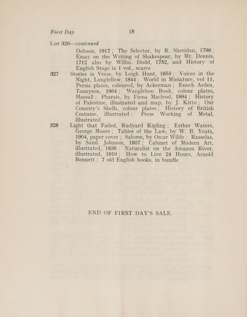 Dobson, 1917; The Selector, by R. Sheridan, 1798 ; Essay on the Writing of Shakespear, by Mr. Dennis, 1712 also by Willm. Dodd, 1752, and History of English Stage in 1 vol., scarce Stories in Verse, by Leigh Hunt, 1855; Voices in the Night, Longfellow, 1844; World in Miniature, vol 11, Persia plates, coloured, by Ackerman ; Enoch Arden, Tennyson, 1864; Wangleboo Book, colour plates, Hassall; Pharais, by Fiona Macleod, 1894; History of Palestine, illustrated and map, by J. Kitto; Our Country’s Shells, colour plates; History of British Costume, illustrated; Press Working of Metal, illustrated | Light that Failed, Rudyard Kipling; Esther Waters, George Moore; Tables of the Law, by W. B. Yeats, 1904, paper cover ; Salome, by Oscar Wilde; Rasselas, by Saml. Johnson, 1807; Cabinet of Modern Art, illustrated, 1836; Naturalist on the Amazon River, illustrated, 1910; ‘How to Live 24 Hours, Arnold Bennett ; 7 old English books, in bundle END OF FIRST DAY’S SALE.