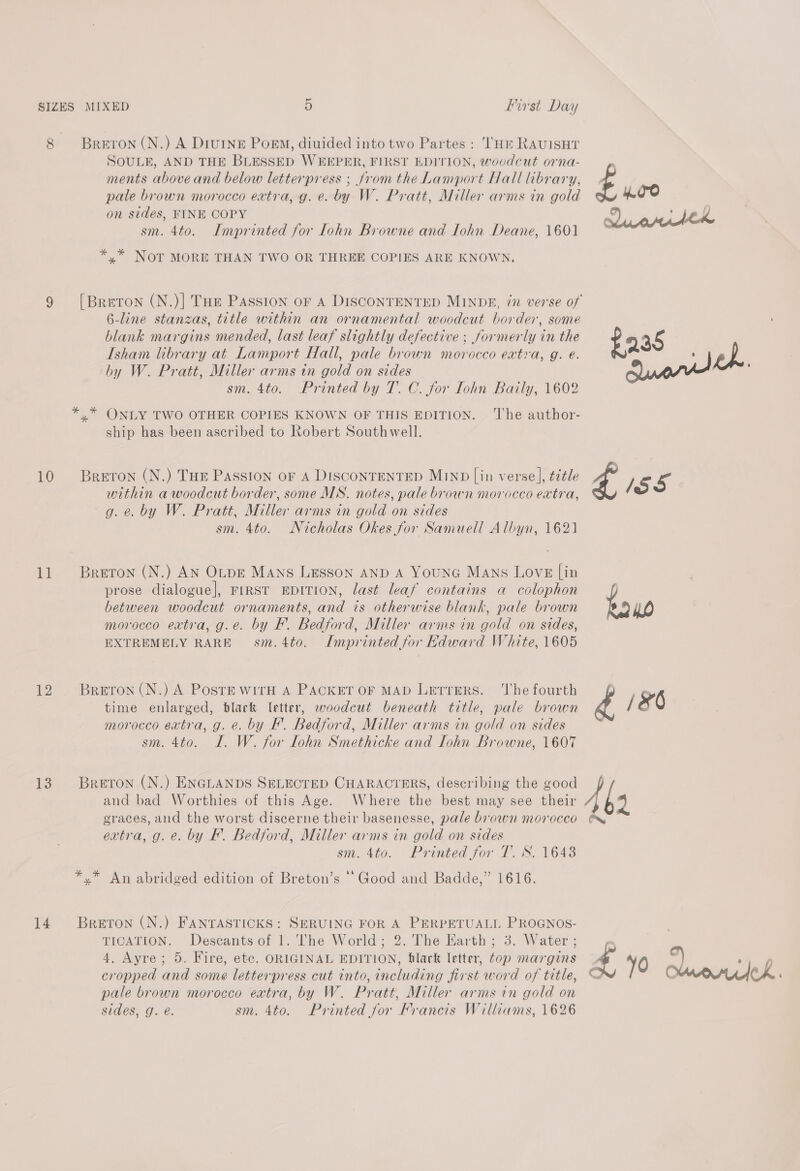 8 10 1] 12 13 14 Breron (N.) A DivINE Poem, diuided into two Partes : HE RAUISHT SOULE, AND THE BLESSED WEEPER, FIRST EDITION, woodcut orna- ments above and below letterpress ; fromthe Lamport Hall library, pale brown morocco extra, g. e. by W. Pratt, Miller arms in gold on sides, FINE COPY sm. 4to. Imprinted for lohn Browne and Iohn Deane, 1601 *,* NOT MORE THAN TWO OR THREE COPIES ARE KNOWN. 6-line stanzas, title within an ornamental woodcut border, some blank margins mended, last leaf slightly defective : formerly in the Isham library at Lamport Hall, pale brown morocco extra, g. e. by W. Pratt, Miller arms in gold on sides sm. 4to. Printed by T. C. for Iohn Baily, 1602 *,* ONLY TWO OTHER COPIES KNOWN OF THIS EDITION. ‘The author- ship has been ascribed to Robert Southwell. Breton (N.) THE PASSION OF A DISCONTENTED MIND [in verse], ¢¢¢le within a woodcut border, some MS. notes, pale brown morocco extra, g. e. by W. Pratt, Miller arms in gold on sides sm. 4to. Nicholas Okes for Samuell Albyn, 1621 Breton (N.) AN OLDE Mans Lesson AND A YouNG Mans Love [in prose dialogue], Frrst EDITION, last leaf contains a colophon between woodcut ornaments, and is otherwise blank, pale brown morocco extra, g.e. by F. Bedford, Miller arms in gold on sides, EXTREMELY RARE sm.4to. Imprinted for Kdward White, 1605 Breton (N.) A Poste WITH A PACKET OF MAD Letrers. ‘The fourth time enlarged, black letter, woodcut beneath title, pale brown morocco extra, g. e. by F. Bedford, Miller arms in gold on sides sm. 4to. I. W. for Lohn Smethicke and Iohn Browne, 1607 BRETON (N.) ENGLANDS SELECTED CHARACTERS, describing the good and bad Worthies of this Age. Where the best may see their graces, and the worst discerne their basenesse, pale brown morocco extra, g. e. by FE. Bedford, Miller arms in gold on sides sm. 4to. Printed for T. S. 1643 *,* An abridged edition of Breton’s ‘Good and Badde,” 1616. Breton (N.) FANTASTICKS: SERUING FOR A PERPETUALL PROGNOS- TICATION. Descants of 1. The World; 2. The Earth ; 3. Water ; 4. Ayre; 5. Fire, etc. ORIGINAL EDITION, black letter, top margins cropped and some letterpress cut into, including first word of title, pale brown morocco extra, by W. Pratt, Miller arms in gold on sides, g. é. sm. 4to. Printed for Francis Williams, 1626