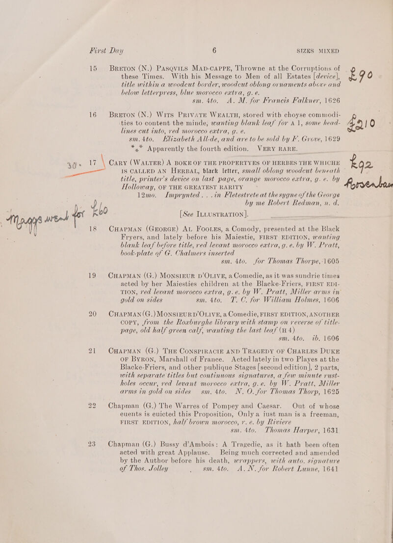 15 Breton (N.) Pasevits MAp-cAPpPE, Throwne at the Corruptions of these Times. With his Message to Men of all Estates [device], title within a woodcut border, woodcut oblong ornaments above and below letterpress, ae morocco extra, g. e. NATO. oA, M. for Francis Falkner, 1626 16 Breron (N.) Wits PRIVATE WEALTH, stored with choyse commodi- ties to content the minde, wanting blank leaf for A 1, some head- lines cut into, red morocco eatra, g. e. sm.4to. Hlizabeth All-de, and are to be sold by F. Grove, 1629 *,* Apparently the fourth edition. VERY RARE. title, printer’s device on last page, orange morocco extra, g. e. by Holloway, OF THE GREATEST RARITY 12mo. Imprynted...in Fletestrete at the sygne of the George . the by me Robert Redman, n. d. 18 CHAPMAN (GEoRGE) AL Footss, a Comody, presented at the Black Fryers, and lately before his Maiestie, FIRST EDITION, wanting blank leaf before title, red levant morocco extra, g.e. by W. Pratt, book-plate of G. Chalmers inserted sm. 4to. for Thomas Thorpe,:1605 19 CHAPMAN (G.) MoNSIEUR D’OLIVE, a Comedie, as it was sundrie times acted by her Maiesties children at the Blacke-Friers, FIRST EDI- gold on sides sm. 4to. T.C. for William Holmes, 1606 20 CHAPMAN(G.)MONSIEURD’OLIVE, a Comedie, FIRST EDITION, ANOTHER copy, from the Roxburghe library with stamp on reverse of title- page, old half green calf, wanting the last leaf (4 4) sm. 4to. 7b. 1606 Dal CHAPMAN (G.) THE CoNSPIRACIE AND TRAGEDY OF CHARLES DUKE OF Byron, Marshall of France. Acted lately in two Playes at the Blacke-Friers, and other publique Stages [second edition ], 2 parts, with separate titles but continuous signatures, a few minute rust- holes occur, red levant morocco extra, g.e. by W. Pratt, Miller arms in gold on sides sm. 4to. NN. O. for Thomas Thorp, 1625 bo bo Chapman (G.) The Warres of Pompey and Caesar. Out of whose euents is euicted this Proposition, Only a iust man is a freeman, FIRST EDITION, half brown morocco, 1. e. by Riviere sm. 4to. Thomas Harper, 1631 23. Chapman (G.) Bussy d’Ambois: A Tragedie, as it hath been often acted with great Applause. Being much corrected and amended by the Author before his death, wrappers, with auto. signature of Thos. Jolley _ sm. 4to. A.N. for Robert Lunne, 1641 £90