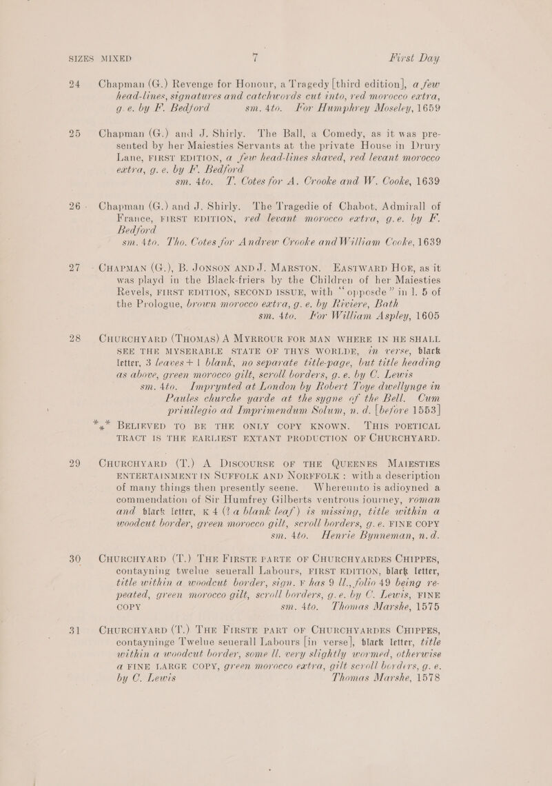 24 Chapman (G.) Revenge for Honour, a Tragedy [third edition], afew head-lines, signatures and catchwords cut into, red morocco extra, g.e. by F. Bedford sm. 4to. For Humphrey Moseley, 1659 a5 Chapman (G.) and J. Shirly. The Ball, a Comedy, as it was pre- sented by her Maiesties Servants at the private House in Drury Lane, FIRST EDITION, a few head-lines shaved, red levant morocco extra, g.e. by IK. Bedford sm. 4to. T. Cotes for A. Crooke and W. Cooke, 1639 26. Chapman (G.) and J. Shirly. The Tragedie of Chabot, Admirall of France, FIRST EDITION, red levant morocco extra, g.e. by F. Bedford sm. 4t0. Tho. Cotes for Andrew Crooke and William Cooke, 1639 27 - CHAPMAN (G.), B. JoNSON AND J. MARSTON. EASTWARD Hog, as it was playd in the Black-friers by the Children of her Maiesties Revels, FIRST EDITION, SECOND ISSUE, with “‘opposde” in 1. 5 of the Prologue, brown morocco extra, g.e. by Riviere, Bath sm. 4to. Hor William Aspley, 1605 28 CHURCHYARD (THomAS) A MYRROUR FOR MAN WHERE IN HE SHALL SEE THE MYSERABLE STATE OF THYS WORLDE, 7” verse, black letter, 3 deaves+ 1 blank, no separate title-page, but title heading as above, green morocco gilt, scroll borders, g.e. by C. Lewis | sm. 4to. Imprynted at London by Robert Toye dwellynge in Paules churche yarde at the sygne of the Bell. Cum priuilegio ad Imprimendum Solum, n. d. {before 1553 | x” BELIEVED TO BE THE ONLY COPY KNOWN. THIS POETICAL TRACT IS THE EARLIEST EXTANT PRODUCTION OF CHURCHYARD. 29 CHURCHYARD (T.) A DiscouRSE OF THE QUEENES MAIESTIES ENTERTAINMENT IN SUFFOLK AND NORFFOLK: witha description of many things then presently seene. Whereunto is adioyned a commendation of Sir Humfrey Gilberts ventrous journey, roman and flack letter, K 4 (2a blank leaf) ts missing, title within a woodcut border, green morocco gilt, scroll borders, g.e. FINE COPY sm. 4to. Henrie Bynneman, n.d. 30 CHURCHYARD (T.) THE FIRSTE PARTE OF CHURCHYARDES CHIPPES, contayning twelue seuerall Labours, FIRST EDITION, black letter, title within a woodcut border, sign. ¥ has 9 Ul., folio 49 being re- peated, green morocco gilt, scroll borders, g.e. by C. Lewis, FINE COPY sm. 4to. Thomas Marshe, 1575 31 CHurRcHYARD (T.) THe Firste PART OF CHURCHYARDES CHIPPES, contayninge T'welue seuerall Labours [in verse], black letter, ¢¢tle within a woodcut border, some ll. very slightly wormed, otherwise a FINE LARGE COPY, green morocco extra, gilt scroll borders, g. é. by C. Lewis Thomas Marshe, 1578