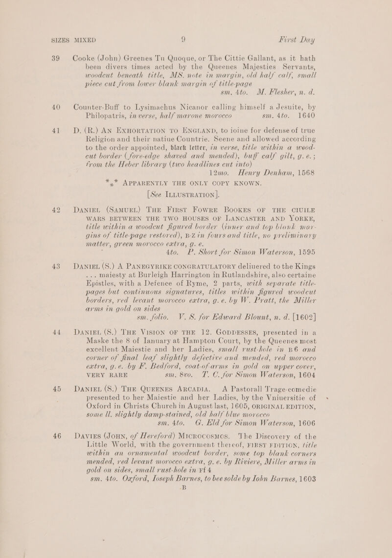 SIZES 39 40 4] 43 44 45 46 MIXED 9 first Day Cooke (John) Greenes Tu Quoque, or The Cittie Gallant, as it hath been divers times acted by the Queenes Majesties Servants, woodcut beneath title, MS. note in margin, old hals calf, small piece cut from lower blank margin of title-page sm. 4to. M. Flesher, n. d. Counter-Buff to Lysimachus Nicanor calling himself a Jesuite, by Philopatris, 72 verse, half marone morocco sm. 4to. 1640 D. (R.) AN ExHorRTATION TO ENGLAND, to ioine for defense of true Religion and their natiue Countrie. Seene and allowed according to the order appointed, black letter, 22 verse, title within a wood- cut border ( fore-edge shaved and mended), buff calf gilt, g. e. ; from the Heber library (two headlines cut into) 12mo. Henry Denham, 1568 *,* APPARENTLY THE ONLY COPY KNOWN. [See ILLUSTRATION ]. DANIEL (SAMUEL) THE First Fowre BooKES OF THE CIUILE WARS BETWEEN THE TWO HOUSES OF LANCASTER AND YORKE, title within a woodcut figured border (inner and top blank mar- gins of title-page restored), B-Zin foursand title, no preliminary matter, green morocco eatra, g. é. 5 4to. P. Short for Simon Waterson, 1595 DANIEL (S.) A PANEGYRIKE CONGRATULATORY deliuered to the Kings . maiesty at Burleigh Harrington in Rutlandshire, also certaine Epistles, with a Defence of Ryme, 2 parts, with separate title- pages but continuous signatures, titles within figured woodcut borders, red levant morocco extra, g.e. by W. Pratt, the Miller arms in gold on sides | sm. folio. V.S8. for Edward Blount, n. d. [1602] DANIEL (S.) THE VISION OF THE 12. GODDESSES, presented in a Maske the 8 of Ianuary at Hampton Court, by the Queenes most excellent Maiestie and her Ladies, small rust-hole in B6 and corner of final leaf slightly defective and mended, red morocco extra, g.e. by BF. Bedford, coat-of-arms in gold on upper cover, VERY RARE sm. 8vo. TC. for Simon Waterson, 1604 DANIEL (S.) THe QueENES ARCADIA. A Pastorall Trage-comedie presented to her Maiestie and her Ladies, by the Vniuersitie of Oxford in Christs Church in August last, 1605, ORIGINAL EDITION, some Ul. slightly damp-stained, old half blue movreceo sm. 4to. G. Hild for Simon Waterson, 1606 Davis (Joun, of Hereford) Microcosmos. The Discovery of the Little World, with the government thereof, FIRST FDITION, /7t/e within an ornamental woodcut border, some top blank corners mended, red levant morocco extra, g.e. by Riviere, Miller arms in gold on sides, small rust-hole in ¥t 4 sm. 4to. Oxford, loseph Barnes, to bee solde by lohn Barnes, 1603 -B