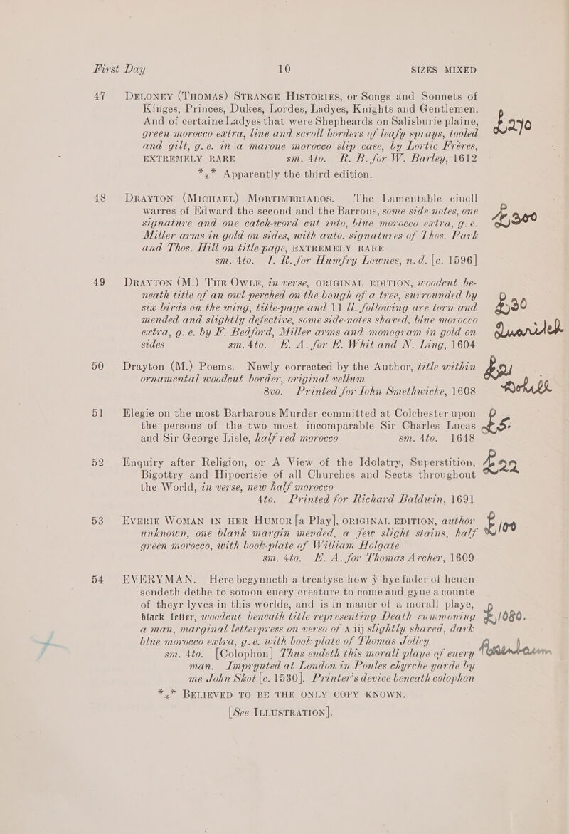 47 48 49 50 51 D3 54 DeELonry (THomAS) STRANGE HistoriEs, or Songs and Sonnets of Kinges, Princes, Dukes, Lordes, Ladyes, Knights and Gentlemen. And of certaine Ladyes that were Shepheards on Salisburie plaine, green morocco extra, line and scroll borders of leafy sprays, tooled and gilt, g.e. in a marone morocco slip case, by Lortic Freres, EXTREMELY RARE sm. 4to. R. B. for W. Barley, 1612 *,* Apparently the third edition. DRAYTON (MICHAEL) MOoRTIMERIADOS. The Lamentable ciuell warres of Edward the second and the Barrons, some side-notes, one signature and one catch-word cut into, blue morocco eatra, g. e. Miller arms in gold on sides, with auto. signatures of Thos. Park and Thos. Hill on title-page, EXTREMELY RARE sm. 4to. I. R. for Humfry Lownes, n.d. {c. 1596] Drayton (M.) THE OWLR, 77 verse, ORIGINAL EDITION, woodcut be- neath title of an owl perched on the bough of a tree, surrounded by sia birds on the wing, title-page and 11 Ul. following are torn and mended and slightly defective, some side-notes shaved, blue morocco ectra, g.e. by F. Bedford, Miller arms and monogram in gold on sides sm.4to. EH. A. for FE. Whit and N. Ling, 1604 Drayton (M.) Poems. Newly corrected by the Author, title within ornamental woodcut border, original vellum 8vo. Printed for ohn Smethwicke, 1608 Elegie on the most Barbarous Murder committed at Colchester upon the persons of the two most incomparable Sir Charles Lucas and Sir George Lisle, half ved morocco sm. 4to. 1648 Enquiry after Religion, or A View of the Idolatry, Superstition, Bigottry and Hipocrisie of all Churches and Sects throughout the World, in verse, new half morocco 4to. Printed for Richard Baldwin, 1691 Everre WoMAN IN HER Humor [a Play], ORIGINAT. EDITION, author unknown, one blank margin mended, a jew slight stains, half green morocco, with book-plate of William Holgate sm. 4to. KH. A. for Thomas Archer, 1609 EVERYMAN. Here begynneth a treatyse how y hye fader of heuen sendeth dethe to somon euery creature to come and gyue acounte of theyr lyves in this worlde, and is in maner of a morall playe, black letter, woodcut beneath title representing Death sunimoning aman, marginal letterpress on verso of A iij slightly shaved, dark blue morocco extra, g.e. with book-plate of Thomas Jolley sm. 4to. [Colophon] Thus endeth this morall playe of euery man. Imprynted at London in Poules chyrche yarde by me John Skot [c. 1530]. Printer’s device beneath colophon *.* BELIEVED TO BE THE ONLY COPY KNOWN. [See ILLUSTRATION]. Eos £1080.
