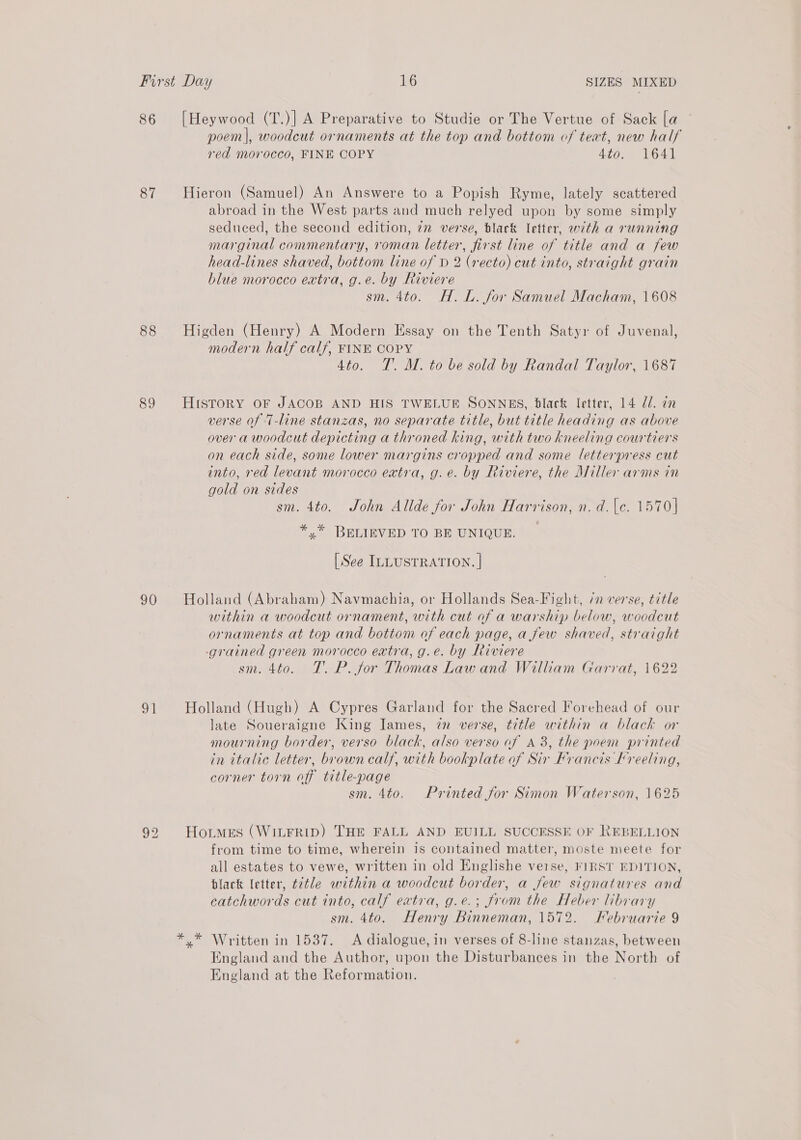 86 [Heywood (T.)| A Preparative to Studie or The Vertue of Sack [a poem|, woodcut ornaments at the top and bottom of teat, new half red morocco, FINE COPY 4¢0. 1641 87 Hieron (Samuel) An Answere to a Popish Ryme, lately scattered ~ abroad in the West parts and much relyed upon by some simply seduced, the second edition, in verse, black letter, with a running marginal commentary, roman letter, first line of title and a few head-lines shaved, bottom line of D 2 (recto) cut into, straight grain blue morocco extra, g.e. by Riviere sm. 4to. H.L. for Samuel Macham, 1608 88 Higden (Henry) A Modern Essay on the Tenth Satyr of Juvenal, modern half calf, FINE COPY 4to. TT. M. to be sold by Randal Taylor, 1687 89 HisToRY OF JACOB AND HIS TWELUE SONNES, black letter, 14 Zl. an verse of ‘T-line stanzas, no separate title, but title heading as above over a woodcut depicting a throned king, with two kneeling courtiers on each side, some lower margins cropped and some letterpress cut into, red levant morocco extra, g.e. by Riviere, the Miller arms in gold on sides sm. 4to. John Allde for John Harrison, n. d.\e. 1570] *,* BELIEVED TO BE UNIQUE. [See ILLUSTRATION. | 90 Holland (Abraham) Navmachia, or Hollands Sea-Fight, 7 verse, title within a woodcut ornament, with cut of a warship below, woodcut ornaments at top and bottom of each page, a few shaved, straight grained green morocco extra, g.e. by Riviere sm. 460. TT. P. for Thomas Lawand William Garrat, 1622 91 Holland (Hugh) A Cypres Garland for the Sacred Forehead of our late Soueraigne King James, 72 verse, title within a black or mourning border, verso black, also verso of A 38, the poem printed in italic letter, brown calf, with bookplate of Sir Francis Kreeling, corner torn off title-page sm. 4to. Printed for Simon Waterson, 1625 92 Hortmes (WILFRID) THE FALL AND EUILL SUCCESSE OF REBELLION from time to time, wherein is contained matter, moste meete for all estates to vewe, written in old Englishe verse, FIRST EDITION, black letter, ttle within a woodcut border, a few signatures and eatchwords cut into, calf extra, g.e.; from the Heber library sm. 4to. Henry Binneman, 1572. Februarie 9 *,* Written in 1537. <A dialogue, in verses of 8-line stanzas, between England and the Author, upon the Disturbances in the North of England at the Reformation.