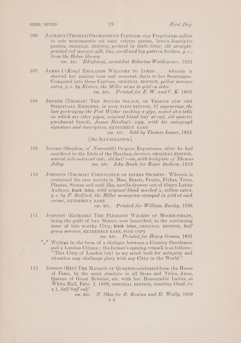 106 107 108 109 110 ea 112 in suis monumentis usl sunt veteres poetae, brevis descriptio poetica, ORIGINAL EDITION, printed in italic letter, old straight- grained red morocco gilt, line, scrolland key-pattern borders, g. e.; from the Heber library sm. 4to. Hdinburgi, excudebat Robertus Waldegrave, 1592 shewed her zealous loue and reuerent dutie to her Soueraigne. Composed into three Cantoes, ORIGINAL EDITION, yellow morocco extra, g.e. by Riviere, the Miller arms in gold on sides sm. 4to. Printed for EL. W. and C. K. 1603 SPIRITUALL EMBLEMS, 772 ve7'se, FIRST EDITION, 31 engravings, the last portraying the Poet Wither smoking a pipe, seated ata table on which are other pipes, original blank leaf at end, old quarter parchment boards, James Bindley’s copy, with his autograph signature and inscription, EXTREMELY RARE sm. 4to. Sold by Thomas Ienner, 1631 [See ILLUSTRATION ]. sacrificed to the Idols of the Heathen, zn verse, ORIGINAL EDITION, several side-notes cut into, old half roan, with bookplate cf Thomas Jolley sm. 4to. Iohn Beale for Roger lackson, 1619 contained the rare secrets in Man, Beasts, Foules, Fishes, Trees, Plantes, Stones and such like, newlie drawen out of diuers Latine Authors, blark letter, with original blank marked a, vellum extra, g.é. by F. Bedford, the Miller monogram stamped in gold at each corner, EXTREMELY RARE sm. 4to. Printed for William Barley, 1596 being the guift of two Sisters, now beautified, to the continuing same of this worthy Citty, black letter, ORIGINAL EDITION, half green morocco, EXTREMELY RARE, FINE COPY sm. 4to. Printed for Henry Gosson, 1607 Written in the form of a dialogue between a Country Gentleman and a London Citizen ; the former’s opening remark is as follows: “This Citty of London (sir) in my mind both for antiquity and situation may challenge glory with any Citty in the World.” of Fame, by the most absolute in all State and Titles, Anne, (ueene of Great Britaine, etc. with her Honourable Ladies, at White Hall, Febr. 2, 1609, ORIGINAL EDITION, wanting blank for Al, half buff calf sm. 4to. N. Okes for R. Bonian and H. Wally, 1609 B4