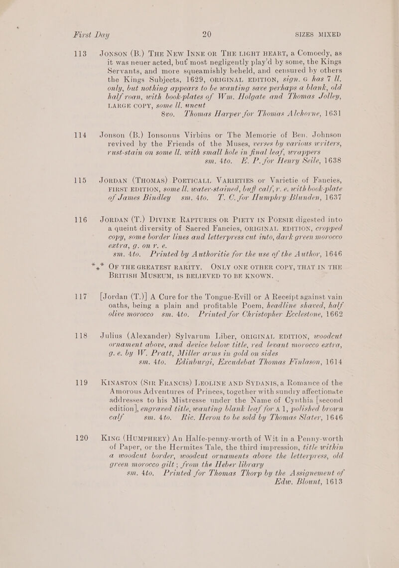 113. Jonson (B.) Tor New INNE OR THE LIGHT HEART, a Comoedy, as it was neuer acted, but most negligently play’'d by some, the Kings Servants, and more squeamishly beheld, and censured by others the Kings Subjects, 1629, ORIGINAL EDITION, sign. G has 7 Ul. only, but nothing appears to be wanting save perhaps a blank, old half roan, with book-plates of Wm. Holgate and Thomas Jolley, LARGE COPY, some Il. uncut 8v0. Thomas Harper for Thomas Alchorne, 1631 114 Jonson (B.) Ionsonus Virbius or The Memorie of Ben. Johnson revived by the Friends of the Muses, verses by various writers, rust-stain on some ll. with small hole in final leaf, wrappers sm. 4to. I. P. for Henry Seile, 1638 115 JorpaNn (THomMAS) PorricALL VARIETIES or Varietie of Fancies, FIRST EDITION, some ll. water-stained, buff calf,r. e. with book-plate of James Bindley sm. 4to. T. C. for Humphry Blunden, 1637 116 Jorban (T.) Divine Raprures on Prery iN PorsieE digested into a queint diversity of Sacred Fancies, ORIGINAL EDITION, cropped copy, some border lines and letterpress cut into, dark green morocco extra, g. on. é. sm. 4to. Printed by Authoritie for the use of the Author, 1646 *,* OF THE GREATEST RARITY. ONLY ONE OTHER COPY, THAT IN THE British MUSEUM, IS BELIEVED TO BE KNOWN. 117 [Jordan (T.)] A Cure for the Tongue-Evill or A Receipt against vain oaths, being a plain and profitable Poem, headline shaved, half olive morocco sm. 4to. Printed for Christopher Ecclestone, 1662 118 Julius (Alexander) Sylvarum Liber, ORIGINAL EDITION, woodcut ornament above, and device below title, red levant morocco extra, g.e. by W. Pratt, Miller arms in gold on sides sm. 4to. Ldinburgi, Kxcudebat Thomas Finlason, 1614 119 KINASTON (Str Francis) LEOLINE AND SYDANIS,a Romance of the Amorous Adventures of Princes, together with sundry affectionate addresses to his Mistresse under the Name of Cynthia [second edition], engraved title, wanting blank leaf for 41, polished brown calf sm. 4to. Ric. Heron to be sold by Thomas Slater, 1646 120 Kine (HumpnHrey) An Halfe-penny-worth of Wit in a Penny-worth of Paper, or the Hermites Tale, the third impression, title within a woodcut border, woodcut ornaments above the letterpress, old green morocco gilt; from the Heber library sm. 4to. Printed for Thomas Thorp by the Assignement of Edw. Blount, 1613