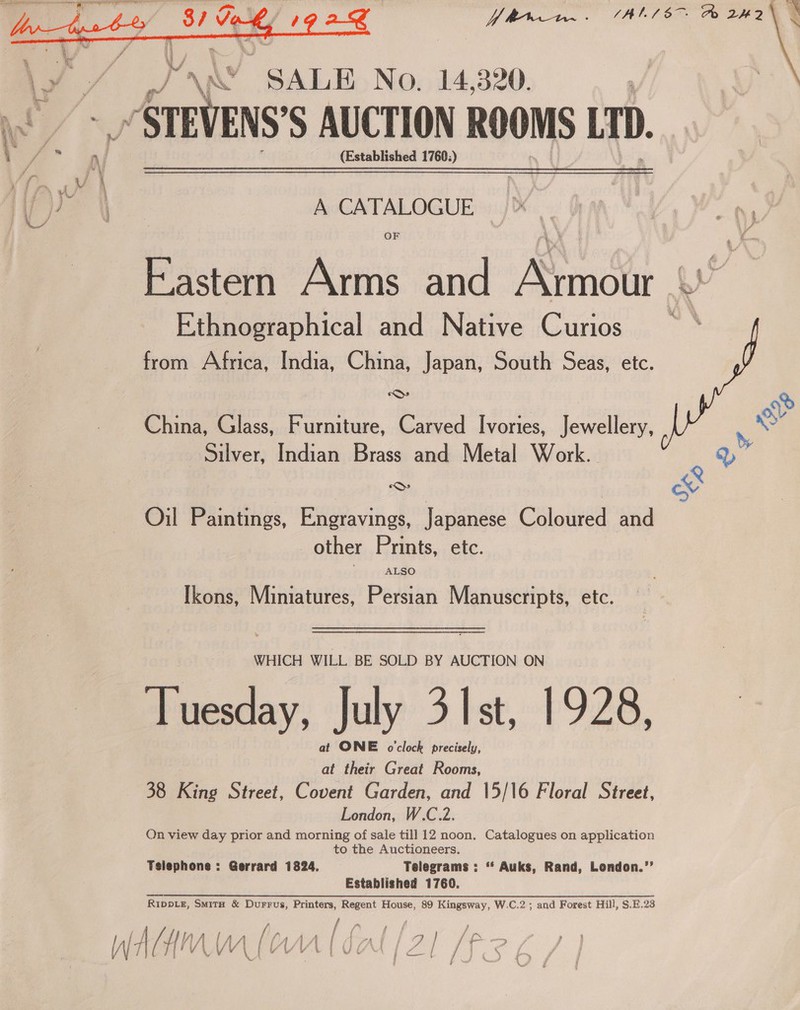  Y Wren. (AlL/8 &amp; 2H2 \ e  Yr “SALE No. 14,320. _/STEVENS'S AUCTION ROOMS LTD. (Established 1760;) A CATALOGUE OF Eastern Arms and Kinin Ay Ethnographical and Native Curios from Africa, India, China, Japan, South Seas, etc. 6 China, Glass, Furniture, Carved Ivories, Jewellery, Silver, Indian Brass and Metal Work. ont)  Oil Paintings, Engravings, Japanese Coloured and other Prints, etc. ALSO Ikons, Miniatures, Persian Manuscripts, etc. WHICH WILL BE SOLD BY AUCTION ON Tuesday, July 31st, 1928, at ONE o'clock precisely, at their Great Rooms, 38 King Street, Covent Garden, and |5/16 Floral Siéreet, London, W.C.2. On view day prior and morning of sale till 12 noon. Catalogues on application to the Auctioneers. Tsiephone : Gerrard 1824, Telegrams : “ Auks, Rand, London.”’ Established 1760. RippLe, Smitu &amp; Durrus, Printers, Regent House, 89 Kingsway, W.C.2 ; and Forest Hill, S.E.23 y) | dae a cee j /} f, f f : . ry i fy _ Atv ‘| WW VA mt AS 7 | ae, : V ae an ae Oe er pasa &amp; ’ y t } : }