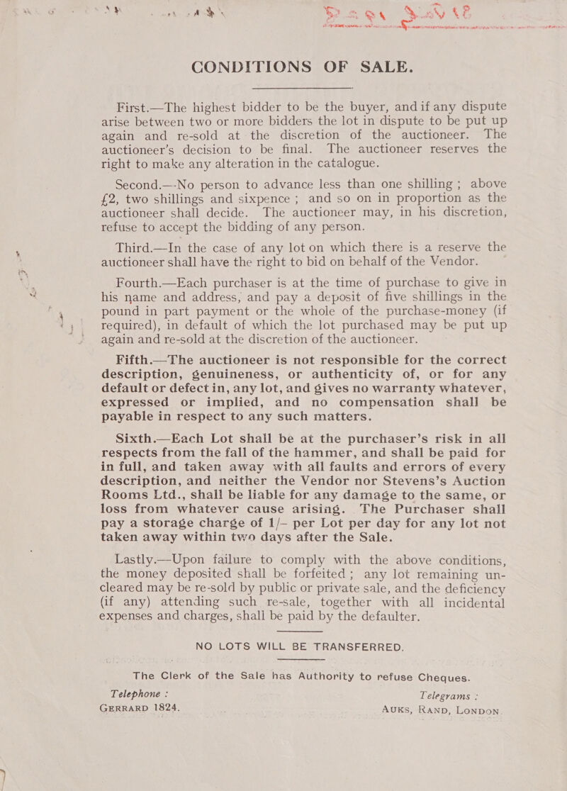 CONDITIONS OF SALE. First.—The highest bidder to be the buyer, andif any dispute arise between two or more bidders the lot in dispute to be put up again and re-sold at-the discretion of the auctioneer. The auctioneer’s decision to be final. The auctioneer reserves the right to make any alteration in the catalogue. Second.—-No person to advance less than one shilling ; above £2, two shillings and sixpence ; and so on in proportion as the auctioneer shall decide. The auctioneer may, in his discretion, refuse to accept the bidding of any person. | Third.—In the case of any lot on which there is a reserve the auctioneer shall have the right to bid on behalf of the Vendor. Fourth.—Each purchaser is at the time of purchase to give in his name and address, and pay a deposit of five shillings in the pound in part payment or the whole of the purchase-money (if required), in default of which the lot purchased may be put up again and re-sold at the discretion of the auctioneer. Fifth.—The auctioneer is not responsible for the correct description, genuineness, or authenticity of, or for any default or defect in, any lot, and gives no warranty whatever, expressed or implied, and no compensation shall be payable in respect to any such matters. Sixth.—Each Lot shail be at the purchaser’s risk in all respects from the fall of the hammer, and shall be paid for in full, and taken away with all faults and errors of every description, and neither the Vendor nor Stevens’s Auction Rooms Ltd., shall be liable for any damage to the same, or loss from whatever cause arising. The Purchaser shall pay a storage charge of 1/—- per Lot per day for any lot not taken away within two days after the Sale. Lastly.—Upon failure to comply with the above conditions, the money deposited shall be forfeited ; any lot remaining un- cleared may be re-sold by public or private sale, and the deficiency (if any) attending such re-sale, together with all incidental expenses and charges, shali be paid by the defaulter. NO LOTS WILL BE TRANSFERRED. The Clerk of the Sale has Authority to refuse Cheques. Telephone : Telegrams : GERRARD 1824. ; AUKsS, RAND, LoNpDon.