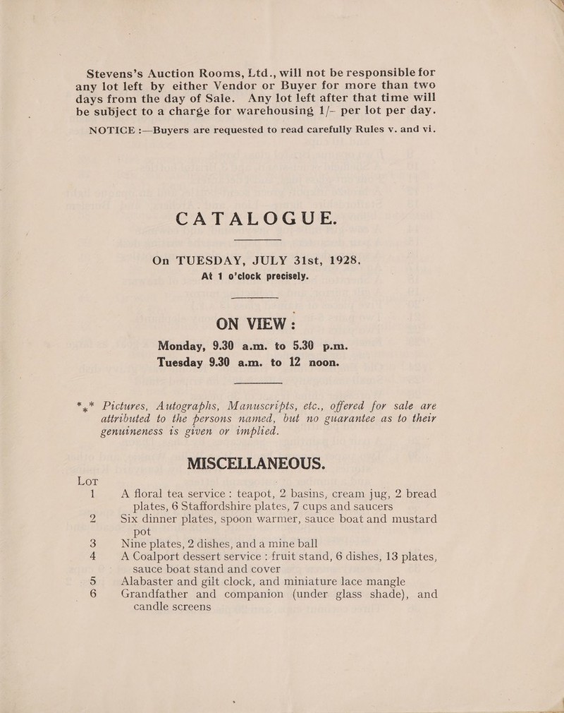Stevens’s Auction Rooms, Ltd., will not be responsible for any lot left by either Vendor or Buyer for more than two days from the day of Sale. Any lot left after that time will be subject to a charge for warehousing 1/-- per lot per day. NOTICE :—Buyers are requested to read carefully Rules v. and vi. CATALOGUE. On TUESDAY, JULY 3lst, 1928. At 1 o’clock precisely. ON VIEW: Monday, 9.30 a.m. to 5.30 p.m. Tuesday 9.30 a.m. to 12 noon. *.* Pictures, Autographs, Manuscripts, etc., offered for sale are attributed to the persons named, but no guarantee as to their genuineness 18 given or implied. MISCELLANEOUS. Lor | 1 A floral tea service : teapot, 2 basins, cream jug, 2 bread plates, 6 Staffordshire plates, 7 cups and saucers 2 Six dinner plates, spoon warmer, sauce boat and mustard pot 3 Nine plates, 2 dishes, and a mine ball 4 A Coalport dessert service : fruit stand, 6 dishes, 13 plates, sauce boat stand and cover 5 Alabaster and gilt clock, and miniature lace mangle 6 Grandfather and companion (under glass shade), and candle screens