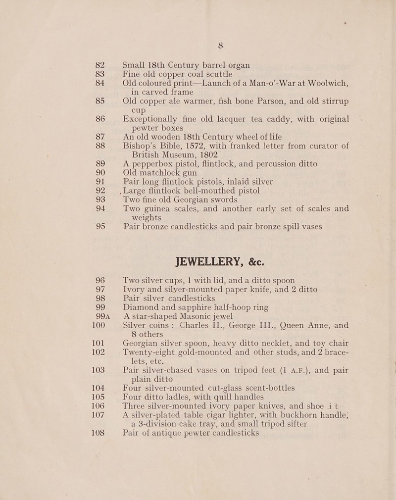 82 83 84 85 86 87 88 89 90 ol 92 93 94 95 96 97 98 99 99A 100 101 102 103 104 105 106 107 108 8 small 18th Century barrel organ Fine old copper coal scuttle Old coloured print—Launch of a Man-o’-War at Woolwich, in carved frame Old copper ale warmer, fish bone Parson, and old stirrup cup Exceptionally fine old lacquer tea caddy, with original pewter boxes An old wooden 18th Century wheel of life Bishop’s Bible, 1572, with franked letter from curator of British Museum, 1802 A pepperbox pistol, flintlock, and percussion ditto Old matchlock gun Pair long flintlock pistols, inlaid silver Two fine old Georgian swords Two guinea scales, and another early set of scales and weights Pair bronze candlesticks and pair bronze spill vases JEWELLERY, &amp;c. Two silver cups, 1 with ld, and a ditto spoon Ivory and silver-mounted paper knife, and 2 ditto Pair silver candlesticks | Diamond and sapphire half-hoop ring A star-shaped Masonic jewel silver coinsm Charles Ll George, LL. OuecnwAnne and 8 others Georgian silver spoon, heavy ditto necklet, and toy chair Twenty-eight gold-mounted and other studs, and 2 brace- lets, etc. Pair silver-chased vases on tripod feet (1 a.F.), and pair plain ditto Four silver-mounted cut-glass scent-bottles Four ditto ladles, with quill handles Three silver-mounted ivory paper knives, and shoe i t A silver-plated table cigar lighter, with buckhorn handle; a 3-division cake tray, and small tripod sifter Pair of antique pewter candlesticks